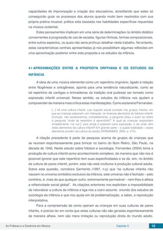 Capítulo 2 12As Práticas e a Docência em Música
capacidades de improvisação e criação dos educadores, acreditando que estes só
conseguirão guiar os processos dos alunos quando muito bem resolvidos com sua
própria prática musical, prática esta baseada nas habilidades específicas requeridas
na música ocidental.
Estes pensamentos implicam em uma série de determinações no âmbito didático
concernentes à progressão do uso de escalas, figuras rítmicas, formas composicionais,
entre outros aspectos, os quais não seria profícuo detalhar neste trabalho. No entanto,
estas características centrais apresentadas já nos possibilitam algumas reflexões em
uma aproximação posterior entre esta proposta e os estudos da infância.
4 | 	APROXIMAÇÕES ENTRE A PROPOSTA ORFFIANA E OS ESTUDOS DA
INFÂNCIA
A ideia de uma música elementar como um repertório originário, ligado à relação
entre filogênese e ontogênese, aponta para uma tendência naturalizante, como se
tal repertório de cantigas e brincadeiras da tradição oral pudesse ser tomado como
expressão infantil universal. Nesse sentido, os estudos da infância nos ajudam a
compreender de maneira mais crítica estas manifestações. Como esclarece Fernandes:
[...] há uma cultura infantil, cujo suporte social consiste nos grupos infantis, em
que as crianças adquirem, em interação, os diversos elementos do folclore infantil.
Contudo, não esclarecemos, completamente, a pergunta [Aqui o autor se refere
à pergunta “onde tal repertório é aprendido?” À qual as crianças respondem
simplesmente “na rua”], pois ainda é possível outra suposição: e de onde vêm
estes elementos da cultura infantil? Em grande parte – a quase totalidade ­– esses
elementos provêm da cultura do adulto (FERNANDES, 2004, p. 215)
A citação precedente é parte de pesquisa acerca de grupos de crianças que
se reuniam espontaneamente para brincar no bairro do Bom Retiro, São Paulo, na
década de 1940. Neste estudo sobre folclore e sociologia, Fernandes (2004) toma a
produção de cultura infantil como acontecimento complexo, de maneira que não nos é
possível ignorar que este repertório tem suas especificidades e se dá, sim, no âmbito
da cultura de pares infantil, porém, esta não está incólume à produção cultural adulta.
Sobre esta questão, corrobora Sarmento (1997, n.p) que “as culturas infantis não
nascem no universo simbólico exclusivo da infância, este universo não é fechado – pelo
contrário, é, mais do que qualquer outro, extremamente permeável ­– nem lhes é alheia
a reflexividade social global”. As citações anteriores nos explicitam a impossibilidade
de naturalizar a cultura da infância e liga-nos a outro assunto oriundo dos estudos de
sociologia da infância e que nos ajuda em tal problematização, a saber, a reprodução
interpretativa.
Para a compreensão de como operam as crianças em suas culturas de pares
infantis, é preciso ter em conta que estas culturas não são geradas espontaneamente
de maneira alheia, nem são mera imitação ou reprodução direta do mundo adulto.
 