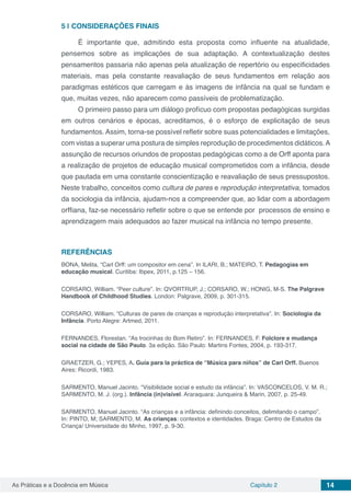 Capítulo 2 14As Práticas e a Docência em Música
5 | 	CONSIDERAÇÕES FINAIS
É importante que, admitindo esta proposta como influente na atualidade,
pensemos sobre as implicações de sua adaptação. A contextualização destes
pensamentos passaria não apenas pela atualização de repertório ou especificidades
materiais, mas pela constante reavaliação de seus fundamentos em relação aos
paradigmas estéticos que carregam e às imagens de infância na qual se fundam e
que, muitas vezes, não aparecem como passíveis de problematização.
O primeiro passo para um diálogo profícuo com propostas pedagógicas surgidas
em outros cenários e épocas, acreditamos, é o esforço de explicitação de seus
fundamentos. Assim, torna-se possível refletir sobre suas potencialidades e limitações,
com vistas a superar uma postura de simples reprodução de procedimentos didáticos.A
assunção de recursos oriundos de propostas pedagógicas como a de Orff aponta para
a realização de projetos de educação musical comprometidos com a infância, desde
que pautada em uma constante conscientização e reavaliação de seus pressupostos.
Neste trabalho, conceitos como cultura de pares e reprodução interpretativa, tomados
da sociologia da infância, ajudam-nos a compreender que, ao lidar com a abordagem
orffiana, faz-se necessário refletir sobre o que se entende por processos de ensino e
aprendizagem mais adequados ao fazer musical na infância no tempo presente.
REFERÊNCIAS
BONA, Melita. “Carl Orff: um compositor em cena”. In ILARI, B.; MATEIRO, T. Pedagogias em
educação musical. Curitiba: Ibpex, 2011, p.125 – 156.
CORSARO, William. “Peer culture”. In: QVORTRUP, J.; CORSARO, W.; HONIG, M-S. The Palgrave
Handbook of Childhood Studies. London: Palgrave, 2009, p. 301-315.
CORSARO, William. “Culturas de pares de crianças e reprodução interpretativa”. In: Sociologia da
Infância. Porto Alegre: Artmed, 2011.
FERNANDES, Florestan. “As trocinhas do Bom Retiro”. In: FERNANDES, F. Folclore e mudança
social na cidade de São Paulo. 3a edição. São Paulo: Martins Fontes, 2004, p. 193-317.
GRAETZER, G.; YEPES, A. Guía para la práctica de “Música para niños” de Carl Orff. Buenos
Aires: Ricordi, 1983.
SARMENTO, Manuel Jacinto. “Visibilidade social e estudo da infância”. In: VASCONCELOS, V. M. R.;
SARMENTO, M. J. (org.). Infância (in)visível. Araraquara: Junqueira & Marin, 2007, p. 25-49.
SARMENTO, Manuel Jacinto. “As crianças e a infância: definindo conceitos, delimitando o campo”.
In: PINTO, M; SARMENTO, M. As crianças: contextos e identidades. Braga: Centro de Estudos da
Criança/ Universidade do Minho, 1997, p. 9-30.
 