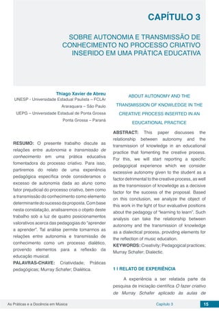 Capítulo 3 15As Práticas e a Docência em Música
CAPÍTULO 3
SOBRE AUTONOMIA E TRANSMISSÃO DE
CONHECIMENTO NO PROCESSO CRIATIVO
INSERIDO EM UMA PRÁTICA EDUCATIVA
Thiago Xavier de Abreu
UNESP - Universidade Estadual Paulista – FCLAr
Araraquara – São Paulo
UEPG – Universidade Estadual de Ponta Grossa
Ponta Grossa – Paraná
RESUMO: O presente trabalho discute as
relações entre autonomia e transmissão de
conhecimento em uma prática educativa
fomentadora do processo criativo. Para isso,
partiremos do relato de uma experiência
pedagógica específica onde consideramos o
excesso de autonomia dada ao aluno como
fator prejudicial do processo criativo, bem como
a transmissão do conhecimento como elemento
determinantedosucessodaproposta.Combase
nesta constatação, analisaremos o objeto deste
trabalho sob a luz de quatro posicionamentos
valorativos acerca das pedagogias do “aprender
a aprender”. Tal análise permite tomarmos as
relações entre autonomia e transmissão de
conhecimento como um processo dialético,
provendo elementos para a reflexão da
educação musical.
PALAVRAS-CHAVE: Criatividade; Práticas
pedagógicas; Murray Schafer; Dialética.
ABOUT AUTONOMY AND THE
TRANSMISSION OF KNOWLEDGE IN THE
CREATIVE PROCESS INSERTED IN AN
EDUCATIONAL PRACTICE
ABSTRACT: This paper discusses the
relationship between autonomy and the
transmission of knowledge in an educational
practice that fomenting the creative process.
For this, we will start reporting a specific
pedagogical experience which we consider
excessive autonomy given to the student as a
factor detrimental to the creative process, as well
as the transmission of knowledge as a decisive
factor for the success of the proposal. Based
on this conclusion, we analyze the object of
this work in the light of four evaluative positions
about the pedagogy of “learning to learn”. Such
analysis can take the relationship between
autonomy and the transmission of knowledge
as a dialectical process, providing elements for
the reflection of music education.
KEYWORDS: Creativity; Pedagogical practices;
Murray Schafer; Dialectic.
1 | 	RELATO DE EXPERIÊNCIA
A experiência a ser relatada parte da
pesquisa de iniciação científica O fazer criativo
de Murray Schafer aplicado às aulas de
 