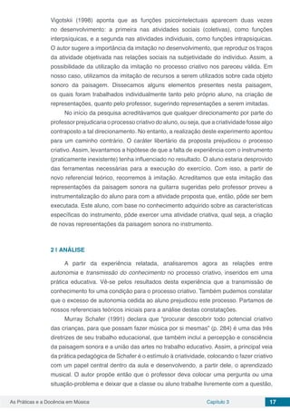 Capítulo 3 17As Práticas e a Docência em Música
Vigotskii (1998) aponta que as funções psicointelectuais aparecem duas vezes
no desenvolvimento: a primeira nas atividades sociais (coletivas), como funções
interpsíquicas, e a segunda nas atividades individuais, como funções intrapsíquicas.
O autor sugere a importância da imitação no desenvolvimento, que reproduz os traços
da atividade objetivada nas relações sociais na subjetividade do indivíduo. Assim, a
possibilidade da utilização da imitação no processo criativo nos pareceu válida. Em
nosso caso, utilizamos da imitação de recursos a serem utilizados sobre cada objeto
sonoro da paisagem. Dissecamos alguns elementos presentes nesta paisagem,
os quais foram trabalhados individualmente tanto pelo próprio aluno, na criação de
representações, quanto pelo professor, sugerindo representações a serem imitadas.
No início da pesquisa acreditávamos que qualquer direcionamento por parte do
professor prejudicaria o processo criativo do aluno, ou seja, que a criatividade fosse algo
contraposto a tal direcionamento. No entanto, a realização deste experimento apontou
para um caminho contrário. O caráter libertário da proposta prejudicou o processo
criativo. Assim, levantamos a hipótese de que a falta de experiência com o instrumento
(praticamente inexistente) tenha influenciado no resultado. O aluno estaria desprovido
das ferramentas necessárias para a execução do exercício. Com isso, a partir de
novo referencial teórico, recorremos à imitação. Acreditamos que esta imitação das
representações da paisagem sonora na guitarra sugeridas pelo professor proveu a
instrumentalização do aluno para com a atividade proposta que, então, pôde ser bem
executada. Este aluno, com base no conhecimento adquirido sobre as características
específicas do instrumento, pôde exercer uma atividade criativa, qual seja, a criação
de novas representações da paisagem sonora no instrumento.
2 | 	ANÁLISE
A partir da experiência relatada, analisaremos agora as relações entre
autonomia e transmissão do conhecimento no processo criativo, inseridos em uma
prática educativa. Vê-se pelos resultados desta experiência que a transmissão de
conhecimento foi uma condição para o processo criativo. Também pudemos constatar
que o excesso de autonomia cedida ao aluno prejudicou este processo. Partamos de
nossos referenciais teóricos iniciais para a análise destas constatações.
Murray Schafer (1991) declara que “procurar descobrir todo potencial criativo
das crianças, para que possam fazer música por si mesmas” (p. 284) é uma das três
diretrizes de seu trabalho educacional, que também inclui a percepção e consciência
da paisagem sonora e a união das artes no trabalho educativo. Assim, a principal veia
da prática pedagógica de Schafer é o estímulo à criatividade, colocando o fazer criativo
com um papel central dentro da aula e desenvolvendo, a partir dele, o aprendizado
musical. O autor propõe então que o professor deva colocar uma pergunta ou uma
situação-problema e deixar que a classe ou aluno trabalhe livremente com a questão,
 
