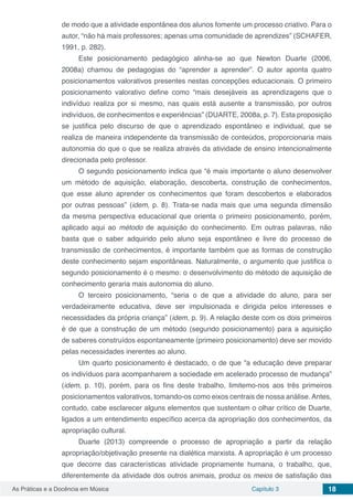 Capítulo 3 18As Práticas e a Docência em Música
de modo que a atividade espontânea dos alunos fomente um processo criativo. Para o
autor, “não há mais professores; apenas uma comunidade de aprendizes” (SCHAFER,
1991, p. 282).
Este posicionamento pedagógico alinha-se ao que Newton Duarte (2006,
2008a) chamou de pedagogias do “aprender a aprender”. O autor aponta quatro
posicionamentos valorativos presentes nestas concepções educacionais. O primeiro
posicionamento valorativo define como “mais desejáveis as aprendizagens que o
indivíduo realiza por si mesmo, nas quais está ausente a transmissão, por outros
indivíduos, de conhecimentos e experiências” (DUARTE, 2008a, p. 7). Esta proposição
se justifica pelo discurso de que o aprendizado espontâneo e individual, que se
realiza de maneira independente da transmissão de conteúdos, proporcionaria mais
autonomia do que o que se realiza através da atividade de ensino intencionalmente
direcionada pelo professor.
O segundo posicionamento indica que “é mais importante o aluno desenvolver
um método de aquisição, elaboração, descoberta, construção de conhecimentos,
que esse aluno aprender os conhecimentos que foram descobertos e elaborados
por outras pessoas” (idem, p. 8). Trata-se nada mais que uma segunda dimensão
da mesma perspectiva educacional que orienta o primeiro posicionamento, porém,
aplicado aqui ao método de aquisição do conhecimento. Em outras palavras, não
basta que o saber adquirido pelo aluno seja espontâneo e livre do processo de
transmissão de conhecimentos, é importante também que as formas de construção
deste conhecimento sejam espontâneas. Naturalmente, o argumento que justifica o
segundo posicionamento é o mesmo: o desenvolvimento do método de aquisição de
conhecimento geraria mais autonomia do aluno.
O terceiro posicionamento, “seria o de que a atividade do aluno, para ser
verdadeiramente educativa, deve ser impulsionada e dirigida pelos interesses e
necessidades da própria criança” (idem, p. 9). A relação deste com os dois primeiros
é de que a construção de um método (segundo posicionamento) para a aquisição
de saberes construídos espontaneamente (primeiro posicionamento) deve ser movido
pelas necessidades inerentes ao aluno.
Um quarto posicionamento é destacado, o de que “a educação deve preparar
os indivíduos para acompanharem a sociedade em acelerado processo de mudança”
(idem, p. 10), porém, para os fins deste trabalho, limitemo-nos aos três primeiros
posicionamentos valorativos, tomando-os como eixos centrais de nossa análise.Antes,
contudo, cabe esclarecer alguns elementos que sustentam o olhar crítico de Duarte,
ligados a um entendimento específico acerca da apropriação dos conhecimentos, da
apropriação cultural.
Duarte (2013) compreende o processo de apropriação a partir da relação
apropriação/objetivação presente na dialética marxista. A apropriação é um processo
que decorre das características atividade propriamente humana, o trabalho, que,
diferentemente da atividade dos outros animais, produz os meios de satisfação das
 