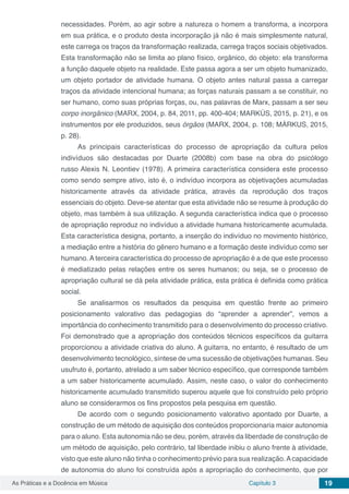 Capítulo 3 19As Práticas e a Docência em Música
necessidades. Porém, ao agir sobre a natureza o homem a transforma, a incorpora
em sua prática, e o produto desta incorporação já não é mais simplesmente natural,
este carrega os traços da transformação realizada, carrega traços sociais objetivados.
Esta transformação não se limita ao plano físico, orgânico, do objeto: ela transforma
a função daquele objeto na realidade. Este passa agora a ser um objeto humanizado,
um objeto portador de atividade humana. O objeto antes natural passa a carregar
traços da atividade intencional humana; as forças naturais passam a se constituir, no
ser humano, como suas próprias forças, ou, nas palavras de Marx, passam a ser seu
corpo inorgânico (MARX, 2004, p. 84, 2011, pp. 400-404; MARKÚS, 2015, p. 21), e os
instrumentos por ele produzidos, seus órgãos (MARX, 2004, p. 108; MÁRKUS, 2015,
p. 28).
As principais características do processo de apropriação da cultura pelos
indivíduos são destacadas por Duarte (2008b) com base na obra do psicólogo
russo Alexis N. Leontiev (1978). A primeira característica considera este processo
como sendo sempre ativo, isto é, o indivíduo incorpora as objetivações acumuladas
historicamente através da atividade prática, através da reprodução dos traços
essenciais do objeto. Deve-se atentar que esta atividade não se resume à produção do
objeto, mas também à sua utilização. A segunda característica indica que o processo
de apropriação reproduz no indivíduo a atividade humana historicamente acumulada.
Esta característica designa, portanto, a inserção do indivíduo no movimento histórico,
a mediação entre a história do gênero humano e a formação deste indivíduo como ser
humano. A terceira característica do processo de apropriação é a de que este processo
é mediatizado pelas relações entre os seres humanos; ou seja, se o processo de
apropriação cultural se dá pela atividade prática, esta prática é definida como prática
social.
Se analisarmos os resultados da pesquisa em questão frente ao primeiro
posicionamento valorativo das pedagogias do “aprender a aprender”, vemos a
importância do conhecimento transmitido para o desenvolvimento do processo criativo.
Foi demonstrado que a apropriação dos conteúdos técnicos específicos da guitarra
proporcionou a atividade criativa do aluno. A guitarra, no entanto, é resultado de um
desenvolvimento tecnológico, síntese de uma sucessão de objetivações humanas. Seu
usufruto é, portanto, atrelado a um saber técnico específico, que corresponde também
a um saber historicamente acumulado. Assim, neste caso, o valor do conhecimento
historicamente acumulado transmitido superou aquele que foi construído pelo próprio
aluno se considerarmos os fins propostos pela pesquisa em questão.
De acordo com o segundo posicionamento valorativo apontado por Duarte, a
construção de um método de aquisição dos conteúdos proporcionaria maior autonomia
para o aluno. Esta autonomia não se deu, porém, através da liberdade de construção de
um método de aquisição, pelo contrário, tal liberdade inibiu o aluno frente à atividade,
visto que este aluno não tinha o conhecimento prévio para sua realização.Acapacidade
de autonomia do aluno foi construída após a apropriação do conhecimento, que por
 