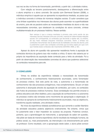 Capítulo 3 20As Práticas e a Docência em Música
sua vez se deu na forma de transmissão, permitindo, a partir daí, a atividade criativa.
Com relação ao terceiro posicionamento, destaquemos a diferenciação entre
o aluno empírico e o aluno concreto. De acordo com Dermeval Saviani (2008), o
indivíduo empírico é aquele que se apresenta na experiência imediata, ao passo que
o indivíduo concreto é síntese de inúmeras relações sociais. O autor considera que
uma ênfase superlativa nos interesses dos alunos pode acarretar na superficialidade
do ensino, pois ele se pautaria sobre as necessidades imediatas do aluno e não nas
necessidades concretas, que obedecem às condições do aluno concreto, síntese
multideterminada de um processo histórico. Nesse sentido:
Nem sempre o que a criança manifesta à primeira vista como sendo de seu
interesse é de seu interesse como ser concreto, inserido em determinadas relações
sociais. Em contrapartida, os conteúdos que ela tende a rejeitar são, no entanto,
de seu maior interesse enquanto indivíduos concretos. Assim, a ênfase nos
conteúdos instrumentais não se desvincula da realidade concreta dos alunos, pois
é justamente a partir das condições concretas que se tenta captar por que e em
que medida esses conteúdos são importantes (SAVIANI, 2008, p. 82).
Apesar do aluno em questão não apresentar resistência frente à aquisição de
conteúdos técnicos da guitarra isso não invalida a crítica. O aluno não saberia por si
próprio da importância da aquisição deste conteúdo para o feitio da atividade. Foi a
partir da observação das necessidades concretas do aluno que pudemos selecionar
os conteúdos necessários para ele.
3 | 	CONCLUSÃO
Vimos na análise da experiência relatada a necessidade da transmissão
de conhecimento, o conhecimento historicamente acumulado, como fomentador
do processo criativo. Sob este ponto de vista, a autonomia e a transmissão de
conhecimento não são processos antagônicos, mas complementares. Se por um lado
autonomia é alcançada através da aquisição de conteúdos, por outro, os conteúdos
são frutos de processos criativos humanos. Essa constatação nos permite encarar a
prática educativa sob olhar dialético, pois a aquisição de conhecimento e a autonomia
do processo criativo são tomadas como movimento de apropriação e objetivação. O
indivíduo se apropria do conhecimento historicamente acumulado, mas ao objetiva-lo,
transforma aquela realidade, uma atividade criativa.
No início da experiência relatada acreditávamos que somente o caráter libertário
da atividade educativa poderia adjetivá-la criativamente. No entanto, vimos que
foi justamente este o fator impedidor do sucesso da proposta. Podemos concluir,
portanto, que a aprendizagem do instrumento, a apropriação do saber em questão,
não pôde ser dada de maneira espontânea: ela foi resultado da mediação humana, da
prática social, ou, mais precisamente, da intervenção e do direcionamento por parte
do professor. Como resultado, com a apropriação deste saber, o aluno pôde concluir
 