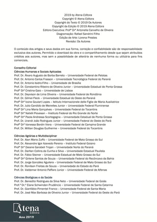  
 
 
2019 by Atena Editora
Copyright © Atena Editora
Copyright do Texto © 2019 Os Autores
Copyright da Edição © 2019 Atena Editora
Editora Executiva: Profª Drª Antonella Carvalho de Oliveira
Diagramação: Rafael Sandrini Filho
Edição de Arte: Lorena Prestes
Revisão: Os Autores
O conteúdo dos artigos e seus dados em sua forma, correção e confiabilidade são de responsabilidade
exclusiva dos autores. Permitido o download da obra e o compartilhamento desde que sejam atribuídos
créditos aos autores, mas sem a possibilidade de alterá-la de nenhuma forma ou utilizá-la para fins
comerciais.
Conselho Editorial
Ciências Humanas e Sociais Aplicadas
Prof. Dr. Álvaro Augusto de Borba Barreto – Universidade Federal de Pelotas
Prof. Dr. Antonio Carlos Frasson – Universidade Tecnológica Federal do Paraná
Prof. Dr. Antonio Isidro-Filho – Universidade de Brasília
Prof. Dr. Constantino Ribeiro de Oliveira Junior – Universidade Estadual de Ponta Grossa
Profª Drª Cristina Gaio – Universidade de Lisboa
Prof. Dr. Deyvison de Lima Oliveira – Universidade Federal de Rondônia
Prof. Dr. Gilmei Fleck – Universidade Estadual do Oeste do Paraná
Profª Drª Ivone Goulart Lopes – Istituto Internazionele delle Figlie de Maria Ausiliatrice
Prof. Dr. Julio Candido de Meirelles Junior – Universidade Federal Fluminense
Profª Drª Lina Maria Gonçalves – Universidade Federal do Tocantins
Profª Drª Natiéli Piovesan – Instituto Federal do Rio Grande do Norte
Profª Drª Paola Andressa Scortegagna – Universidade Estadual de Ponta Grossa
Prof. Dr. Urandi João Rodrigues Junior – Universidade Federal do Oeste do Pará
Profª Drª Vanessa Bordin Viera – Universidade Federal de Campina Grande
Prof. Dr. Willian Douglas Guilherme – Universidade Federal do Tocantins
Ciências Agrárias e Multidisciplinar
Prof. Dr. Alan Mario Zuffo – Universidade Federal de Mato Grosso do Sul
Prof. Dr. Alexandre Igor Azevedo Pereira – Instituto Federal Goiano
Profª Drª Daiane Garabeli Trojan – Universidade Norte do Paraná
Prof. Dr. Darllan Collins da Cunha e Silva – Universidade Estadual Paulista
Prof. Dr. Fábio Steiner – Universidade Estadual de Mato Grosso do Sul
Profª Drª Girlene Santos de Souza – Universidade Federal do Recôncavo da Bahia
Prof. Dr. Jorge González Aguilera – Universidade Federal de Mato Grosso do Sul
Prof. Dr. Ronilson Freitas de Souza – Universidade do Estado do Pará
Prof. Dr. Valdemar Antonio Paffaro Junior – Universidade Federal de Alfenas
Ciências Biológicas e da Saúde
Prof. Dr. Benedito Rodrigues da Silva Neto – Universidade Federal de Goiás
Prof.ª Dr.ª Elane Schwinden Prudêncio – Universidade Federal de Santa Catarina
Prof. Dr. Gianfábio Pimentel Franco – Universidade Federal de Santa Maria
Prof. Dr. José Max Barbosa de Oliveira Junior – Universidade Federal do Oeste do Pará
 