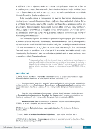 Capítulo 3 21As Práticas e a Docência em Música
a atividade, criando representações sonoras de uma paisagem sonora específica. A
aprendizagem por meio da transmissão de conhecimentos teve, assim, relação direta
com o desenvolvimento musical, proporcionando um salto qualitativo na capacidade
de atuação criativa do aluno sobre o som.
Este exemplo mostra a necessidade do avanço das teorias educacionais da
música no que responde às características e os limites de uma atividade criativa. Como
a atividade de imitação, recurso tão negado e contraposto ao processo criativo em
grande parte das concepções da educação musical, pôde estimular o seu “contrário”,
isto é, a ação de criar? Quais as relações entre a transmissão de um recurso técnico
e a capacidade criativa do aluno? Por que grande parte das concepções de ensino de
música negam esta relação?
Tais questões expõem os limites da perspectiva pedagógica que contrapõe a
autonomia criativa do aluno à transmissão de conhecimentos, bem como impõem a
necessidade de um tratamento dialético destas relações. Daí a importância de um olhar
crítico ao senso comum pedagógico que sustenta tal contraposição. Nas palavras de
Gramsci, faz-se necessário superar a fase romântica da crítica aos modelos tradicionais
de educação, fundamentados na transmissão de conhecimentos, avançando nas suas
possíveis contribuições educacionais:
Ainda se está na fase romântica da escola ativa, na qual os elementos da luta contra
a escola mecânica e jesuítica se dilataram morbidamente por causa do contraste e
da polêmica: é necessário entrar na fase “clássica”, racional, encontrando nos fins
a atingir a fonte natural para elaborar os métodos e as formas (GRAMSCI, 1968, p.
124).
REFERÊNCIAS
DUARTE, Newton. Vigotski e o “aprender a aprender”: crítica às apropriações neoliberais e pós-
modernas da teoria vigotskiana. 4ª ed. Campinas: Autores Associados, 2006.
______. As pedagogias do “aprender a aprender” e algumas ilusões da assim chamada sociedade do
conhecimento. In: ______. Sociedade do Conhecimento ou Sociedade das Ilusões: quatro ensaios
crítico-dialéticos em filosofia da educação. 1. ed., 1. reimpressão. Campinas: Autores Associados,
2008a.
______. Relações entre ontologia e epistemologia e a reflexão filosófica sobre o trabalho educativo.
In: Sociedade do Conhecimento ou Sociedade das Ilusões: quatro ensaios crítico-dialéticos em
filosofia da educação. 1. ed., 1. reimpressão. Campinas: Autores Associados, 2008b.
______. A Individualidade Para-Si: contribuição a uma teoria histórico-social da formação do
indivíduo. 3ª ed. rev. Campinas: Autores Associados, 2013.
GRAMSCI, Antonio. Os intelectuais e a organização da cultura. Rio de Janeiro: Civilização
Brasileira, 1968.
LEONTIEV, Alexis N. O desenvolvimento do psiquismo. Lisboa: Livros Horizonte, 1978.
MÁRKUS, György. Marxismo e Antropologia: o conceito de ‘essência humana’ na filosofia de Marx.
São Paulo: Expressão Popular, 2015.
 