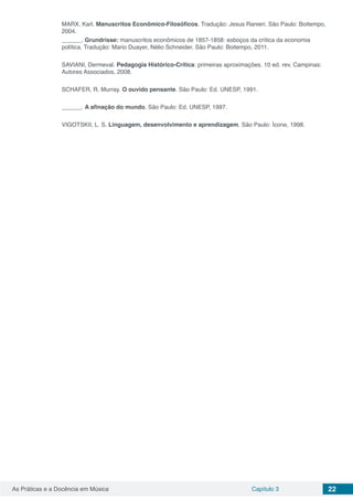 Capítulo 3 22As Práticas e a Docência em Música
MARX, Karl. Manuscritos Econômico-Filosóficos. Tradução: Jesus Ranieri. São Paulo: Boitempo,
2004.
______. Grundrisse: manuscritos econômicos de 1857-1858: esboços da crítica da economia
política. Tradução: Mario Duayer, Nélio Schneider. São Paulo: Boitempo, 2011.
SAVIANI, Dermeval. Pedagogia Histórico-Crítica: primeiras aproximações. 10 ed. rev. Campinas:
Autores Associados, 2008.
SCHAFER, R. Murray. O ouvido pensante. São Paulo: Ed. UNESP, 1991.
______. A afinação do mundo. São Paulo: Ed. UNESP, 1997.
VIGOTSKII, L. S. Linguagem, desenvolvimento e aprendizagem. São Paulo: Ícone, 1998.
 