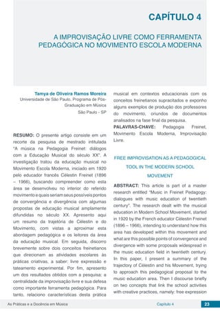 Capítulo 4 23As Práticas e a Docência em Música
CAPÍTULO 4
A IMPROVISAÇÃO LIVRE COMO FERRAMENTA
PEDAGÓGICA NO MOVIMENTO ESCOLA MODERNA
Tamya de Oliveira Ramos Moreira
Universidade de São Paulo, Programa de Pós-
Graduação em Música
São Paulo - SP
RESUMO: O presente artigo consiste em um
recorte da pesquisa de mestrado intitulada
“A música na Pedagogia Freinet: diálogos
com a Educação Musical do século XX”. A
investigação tratou da educação musical no
Movimento Escola Moderna, iniciado em 1920
pelo educador francês Célestin Freinet (1896
– 1966), buscando compreender como esta
área se desenvolveu no interior do referido
movimentoequaisseriamseuspossíveispontos
de convergência e divergência com algumas
propostas de educação musical amplamente
difundidas no século XX. Apresento aqui
um resumo da trajetória de Célestin e do
Movimento, com vistas a aproximar esta
abordagem pedagógica e os leitores da área
da educação musical. Em seguida, discorro
brevemente sobre dois conceitos freinetianos
que direcionam as atividades escolares às
práticas criativas, a saber: livre expressão e
tateamento experimental. Por fim, apresento
um dos resultados obtidos com a pesquisa: a
centralidade da improvisação livre e sua defesa
como importante ferramenta pedagógica. Para
tanto, relaciono características desta prática
musical em contextos educacionais com os
conceitos freinetianos supracitados e exponho
alguns exemplos de produção dos professores
do movimento, oriundos de documentos
analisados na fase final da pesquisa.
PALAVRAS-CHAVE: Pedagogia Freinet,
Movimento Escola Moderna, Improvisação
Livre.
FREE IMPROVISATION AS A PEDAGOGICAL
TOOL IN THE MODERN SCHOOL
MOVEMENT
ABSTRACT: This article is part of a master
research entitled “Music in Freinet Pedagogy:
dialogues with music education of twentieth
century”. The research dealt with the musical
education in Modern School Movement, started
in 1920 by the French educator Célestin Freinet
(1896 – 1966), intending to understand how this
area has developed within this movement and
what are this possible points of convergence and
divergence with some proposals widespread in
the music education field in twentieth century.
In this paper, I present a summary of the
trajectory of Célestin and his Movement, trying
to approach this pedagogical proposal to the
music education area. Then I discourse briefly
on two concepts that link the school activities
with creative practices, namely: free expression
 
