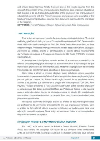 Capítulo 4 24As Práticas e a Docência em Música
and enquiry-based learning. Finally, I present one of the results obtained from the
research: the centrality of free improvisation and its defense as an important educational
tool. In order to do so, I related characteristics of the practice of free improvisation in
educational contexts with the Freinet’s concepts and expose some examples of the
teachers’ movement production, obtained from documents examined in the final stage
of the research.
KEYWORDS: Freinet Pedagogy, Modern School Movement, Free Improvisation.
1 | 	INTRODUÇÃO
Este artigo apresenta um recorte da pesquisa de mestrado intitulada “A música
na Pedagogia Freinet: diálogos com a Educação Musical do século XX”. Desenvolvido
entre 2012 e 2014 sob orientação da Profa
. Dra
. Maria Teresa Alencar de Brito, na área
de concentração Processos de criação musical e linha de pesquisa Música e Educação:
processos de criação, ensino e aprendizagem, o estudo obteve financiamento
da Fundação de Amparo à Pesquisa do Estado de São Paulo [FAPESP/ processo
2012/09841-5].
A pesquisa teve dois objetivos centrais, a saber: (i) aproximar o aporte teórico da
referida proposta pedagógica ao campo da educação musical e (ii) investigar de que
maneiras os professores do Movimento Escola Moderna se apropriaram de conceitos
freinetianos e os transferiram para as práticas e discussões musicais.
Com vistas a atingir o primeiro objetivo, foram estudados alguns conceitos
fundamentaisnopensamentodeCélestinFreinet,osquaisdirecionamaaçãopedagógica
para as práticas criativas. No âmbito da educação musical, foram escolhidos quatro
autores e educadores que valorizaram a criação em suas propostas: Carl Orff, John
Paynter, François Delalande e Hans-Joachim Koellreutter. Estes estudos ampliaram
a compreensão das bases político-filosóficas da Pedagogia Freinet e da maneira
como o estímulo criativo figurou na educação musical do século XX, possibilitando
uma análise comparativa de ambos os campos. Para tanto, foram consultadas fontes
primárias e secundárias.
O segundo objetivo foi alcançado através da análise de documentos publicados
por professores do Movimento, principalmente em sua organização francesa. Com
a análise de tal material, alguns aspectos mostraram-se fundamentais para uma
educação musical freinetiana. Neste artigo apresento um deles: a improvisação livre
enquanto ferramenta pedagógica.
2 | 	CÉLESTIN FREINET E O MOVIMENTO ESCOLA MODERNA
Em 1920, após voltar ferido da Primeira Guerra Mundial, Célestin Freinet
iniciou sua carreira de pedagogo. Em razão de sua atividade como combatente
junto ao exército francês, não foi possível que o educador concluísse seus estudos
 