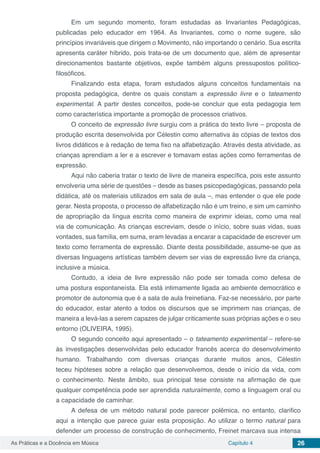 Capítulo 4 26As Práticas e a Docência em Música
Em um segundo momento, foram estudadas as Invariantes Pedagógicas,
publicadas pelo educador em 1964. As Invariantes, como o nome sugere, são
princípios invariáveis que dirigem o Movimento, não importando o cenário. Sua escrita
apresenta caráter híbrido, pois trata-se de um documento que, além de apresentar
direcionamentos bastante objetivos, expõe também alguns pressupostos político-
filosóficos.
Finalizando esta etapa, foram estudados alguns conceitos fundamentais na
proposta pedagógica, dentre os quais constam a expressão livre e o tateamento
experimental. A partir destes conceitos, pode-se concluir que esta pedagogia tem
como característica importante a promoção de processos criativos.
O conceito de expressão livre surgiu com a prática do texto livre – proposta de
produção escrita desenvolvida por Célestin como alternativa às cópias de textos dos
livros didáticos e à redação de tema fixo na alfabetização. Através desta atividade, as
crianças aprendiam a ler e a escrever e tomavam estas ações como ferramentas de
expressão.
Aqui não caberia tratar o texto de livre de maneira específica, pois este assunto
envolveria uma série de questões – desde as bases psicopedagógicas, passando pela
didática, até os materiais utilizados em sala de aula –, mas entender o que ele pode
gerar. Nesta proposta, o processo de alfabetização não é um treino, e sim um caminho
de apropriação da língua escrita como maneira de exprimir ideias, como uma real
via de comunicação. As crianças escreviam, desde o início, sobre suas vidas, suas
vontades, sua família, em suma, eram levadas a encarar a capacidade de escrever um
texto como ferramenta de expressão. Diante desta possibilidade, assume-se que as
diversas linguagens artísticas também devem ser vias de expressão livre da criança,
inclusive a música.
Contudo, a ideia de livre expressão não pode ser tomada como defesa de
uma postura espontaneísta. Ela está intimamente ligada ao ambiente democrático e
promotor de autonomia que é a sala de aula freinetiana. Faz-se necessário, por parte
do educador, estar atento a todos os discursos que se imprimem nas crianças, de
maneira a levá-las a serem capazes de julgar criticamente suas próprias ações e o seu
entorno (OLIVEIRA, 1995).
O segundo conceito aqui apresentado ­– o tateamento experimental – refere-se
às investigações desenvolvidas pelo educador francês acerca do desenvolvimento
humano. Trabalhando com diversas crianças durante muitos anos, Célestin
teceu hipóteses sobre a relação que desenvolvemos, desde o início da vida, com
o conhecimento. Neste âmbito, sua principal tese consiste na afirmação de que
qualquer competência pode ser aprendida naturalmente, como a linguagem oral ou
a capacidade de caminhar.
A defesa de um método natural pode parecer polêmica, no entanto, clarifico
aqui a intenção que parece guiar esta proposição. Ao utilizar o termo natural para
defender um processo de construção de conhecimento, Freinet marcava sua intensa
 