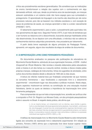Capítulo 4 27As Práticas e a Docência em Música
crítica aos procedimentos escolares generalizados. Ele acreditava que as instituições
de ensino transformavam a relação dos sujeitos com o conhecimento em algo
demasiado artificial, visto que, desde os primeiros anos de escolarização, as crianças
estavam submetidas a um sistema onde não havia espaço para sua curiosidade e
protagonismo. O aprendizado da linguagem e da marcha são descritos por ele como
processos naturais, pois não se baseiam nos métodos escolares e, com exceção de
casos de problemas de saúde, as crianças aprendem a falar e a andar naturalmente
(FREINET, 1977).
O tateamento experimental é, para o autor, o procedimento pelo qual todos nós
nos aproximamos de algo novo. Segundo Freinet (1977), é por meio de tentativas que
o ser humano se relaciona com o desconhecido, buscando alcançar habilidades ainda
não desenvolvidas. Ao se deparar com uma dificuldade, o indivíduo não se valeria de
conhecimentos teóricos adquiridos previamente, mas procederia por tateamento.	
A partir desta breve exposição de alguns princípios da Pedagogia Freinet,
apresento, em seguida, alguns dos resultados da etapa de análise de documentos.
4 | 	A IMPROVISAÇÃO LIVRE COMO FERRAMENTA PEDAGÓGICA
Os documentos analisados na pesquisa são publicações de educadores do
Movimento Escola Moderna, sobretudo de sua organização francesa, o ICEM – Institut
Cooperatif de l’École Moderne. São revistas e dossiês elaborados pelos educadores
onde a música é um dos temas ou o assunto central, revistas e discos criados pelas
próprias crianças, catálogos de instrumentos, fichas de sugestões de atividades, entre
outros documentos datados desde a década de 1930 até os dias atuais.
A leitura do referido material teve por finalidade compreender de que maneira
os conceitos freinetianos – aqui focalizados a expressão livre e o tateamento
experimental – encontraram lugar nas discussões e práticas musicais. Nesta etapa,
alguns aspectos mostraram-se centrais na constituição de uma educação musical
freinetiana, dentre os quais se destaca a importância da improvisação livre como
ferramenta pedagógica.
Para compreender do que se trata a improvisação livre, acredito ser profícuo citar
o compositor e Prof. Dr. Rogério Luiz Moraes Costa, um dos principais pesquisadores
sobre o assunto no Brasil. A respeito desta prática, ele afirma que
[...] é ao mesmo tempo, um rompimento com os idiomas, seus clichês e gestos,
rumo a uma liberdade individual aparentemente absoluta, mas também, uma busca
de uma linguagem musical livre de constrangimentos regionais (territoriais) e por
isto mais universal. Este tipo de agenciamento é supostamente propício, ao mesmo
tempo, à uma prática musical universal, mais comunitária e coletiva e à expressão
individual mais legítima (COSTA, 2003, p. 20)
A defesa da improvisação livre no Movimento Escola Moderna está intimamente
ligada aos conceitos de expressão livre e tateamento experimental. Em relação ao
primeiro, Ferreira (1997) afirma que a expressão livre deve buscar superar meios
 