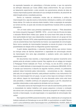 Capítulo 4 28As Práticas e a Docência em Música
de expressão baseados em estereótipos e fórmulas prontas, o que nos aproxima
da definição elaborada por Costa (2003) citada anteriormente. No que concerne
ao tateamento experimental, a este conceito nos aproximamos através da ideia de
música improvisada quando valorizada em sua condição de tentativa, de prescindir de
determinação prévia e resultados perenes.
Dentre os materiais analisados, muitas são as referências à prática da
improvisação livre, seja ela vocal ou instrumental, individual ou coletiva, com variadas
faixas etárias. Em razão da natureza deste trabalho, limitei a exposição de exemplos
ao número de três, os quais são oriundos de experiências musicais entre os próprios
educadores.
Em um texto sobre suas primeiras experiências musicais ­– “Pela descoberta
da música enquanto linguagem” (BARRE, 1974) ­–, já com mais de 40 anos de idade,
o educador Michel Barre relatou que, apesar de nunca haver feito aulas de música,
teve oportunidade de fazer seus tateamentos musicais iniciais em um grupo de livre
improvisação. Para ele (1974), estas experiências proporcionaram o que apontou como
uma da características mais importantes da música: sua capacidade de comunicação.
Barre narrou sessões de improvisações baseadas na escuta do grupo e nas várias
possibilidades de relação entre os integrantes quando improvisam.
A partir destas experiências, o educador francês afirmou que ensinar música
às crianças antes de fazê-las descobrirem a capacidade de comunicação através
da improvisação livre seria algo precipitado e acabaria sendo uma espécie de
adestramento inútil.
Em documentos mais recentes, a improvisação livre aparece novamente como
grande porta de entrada à prática musical. Nos registros de um estágio de iniciação
à Pedagogia Freinet realizado em Thuré, na França, no ano de 2012, consta que
houve um ateliê dedicado à improvisação livre para os professores (BEAUNIS, 2012).
A sessão que transcorreu é descrita da seguinte maneira: primeiro, os professores
puderam tatear livremente pelos instrumentos – convencionais ou não – dispostos
pela sala; em um segundo momento, cada professor escolheu o seu instrumento e foi
feita uma improvisação livre em grupo, na qual a única regra era começar e terminar
com silêncio; depois da improvisação e de uma discussão sobre como esta havia
sido percebida, o trabalho continuou em pequenos grupos e; por fim, discutiram-se
questões relacionadas a esta espécie de atividade com as crianças.
A discussão acerca da improvisação livre em sala de aula levantou pontos como
a necessidade de realizar trabalhos com grupos pequenos e encarar a condução
dos alunos sem uma postura controladora, fazendo-os progredir em relação à escuta
durante a improvisação, na auto-organização e na capacidade de comunicação não-
verbal.
Nos registros do ICEM é possível encontrar, ainda, relatórios de um congresso do
Instituto realizado em Estrasburgo no ano de 2009, no qual existiram um ateliê “Música
Livre” e uma conferência sobre improvisação livre (LAURENCEAU; HUVER, 2009). A
 