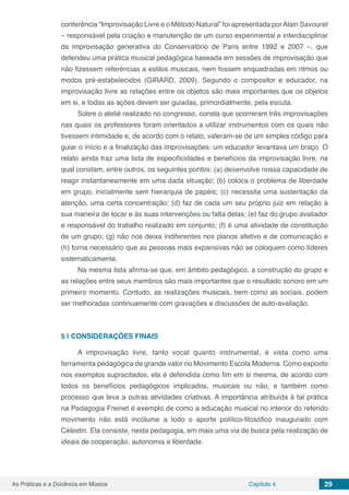 Capítulo 4 29As Práticas e a Docência em Música
conferência “Improvisação Livre e o Método Natural” foi apresentada porAlain Savouret
­– responsável pela criação e manutenção de um curso experimental e interdisciplinar
de improvisação generativa do Conservatório de Paris entre 1992 e 2007 –, que
defendeu uma prática musical pedagógica baseada em sessões de improvisação que
não fizessem referências a estilos musicais, nem fossem enquadradas em ritmos ou
modos pré-estabelecidos (GIRARD, 2009). Segundo o compositor e educador, na
improvisação livre as relações entre os objetos são mais importantes que os objetos
em si, e todas as ações devem ser guiadas, primordialmente, pela escuta.
Sobre o ateliê realizado no congresso, consta que ocorreram três improvisações
nas quais os professores foram orientados a utilizar instrumentos com os quais não
tivessem intimidade e, de acordo com o relato, valeram-se de um simples código para
guiar o início e a finalização das improvisações: um educador levantava um braço. O
relato ainda traz uma lista de especificidades e benefícios da improvisação livre, na
qual constam, entre outros, os seguintes pontos: (a) desenvolve nossa capacidade de
reagir instantaneamente em uma dada situação; (b) coloca o problema de liberdade
em grupo, inicialmente sem hierarquia de papéis; (c) necessita uma sustentação da
atenção, uma certa concentração; (d) faz de cada um seu próprio juiz em relação à
sua maneira de tocar e às  suas intervenções ou falta delas; (e) faz do grupo avaliador
e responsável do trabalho realizado em  conjunto; (f) é uma atividade de constituição
de um grupo; (g) não nos deixa indiferentes nos planos afetivo e de comunicação e
(h) torna necessário que as pessoas mais expansivas não se coloquem como  líderes
sistematicamente.
 Na mesma lista afirma-se que, em âmbito pedagógico, a construção do grupo e
as relações entre seus membros são mais importantes que o resultado sonoro em um
primeiro momento. Contudo, as realizações musicais, bem como as sociais, podem
ser melhoradas continuamente com gravações e discussões de auto-avaliação.  
5 | 	CONSIDERAÇÕES FINAIS
A improvisação livre, tanto vocal quanto instrumental, é vista como uma
ferramenta pedagógica de grande valor no Movimento Escola Moderna. Como exposto
nos exemplos supracitados, ela é defendida como fim em si mesma, de acordo com
todos os benefícios pedagógicos implicados, musicais ou não, e também como
processo que leva a outras atividades criativas. A importância atribuída à tal prática
na Pedagogia Freinet é exemplo de como a educação musical no interior do referido
movimento não está incólume a todo o aporte político-filosófico inaugurado com
Célestin. Ela consiste, nesta pedagogia, em mais uma via de busca pela realização de
ideais de cooperação, autonomia e liberdade.
 