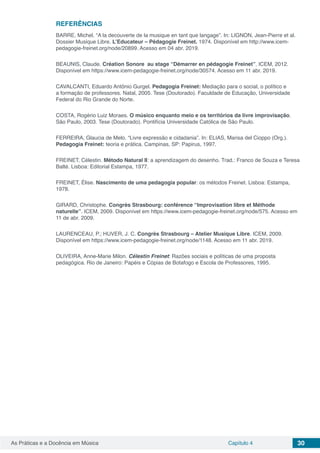 Capítulo 4 30As Práticas e a Docência em Música
REFERÊNCIAS
BARRE, Michel. “A la decouverte de la musique en tant que langage”. In: LIGNON, Jean-Pierre et al.
Dossier Musique Libre. L’Educateur – Pédagogie Freinet. 1974. Disponível em http://www.icem-
pedagogie-freinet.org/node/20899. Acesso em 04 abr. 2019.
BEAUNIS, Claude. Création Sonore au stage “Démarrer en pédagogie Freinet”. ICEM, 2012.
Disponível em https://www.icem-pedagogie-freinet.org/node/30574. Acesso em 11 abr. 2019.
CAVALCANTI, Eduardo Antônio Gurgel. Pedagogia Freinet: Mediação para o social, o político e
a formação de professores. Natal, 2005. Tese (Doutorado). Faculdade de Educação, Universidade
Federal do Rio Grande do Norte.
COSTA, Rogério Luiz Moraes. O músico enquanto meio e os territórios da livre improvisação.
São Paulo, 2003. Tese (Doutorado). Pontifícia Universidade Católica de São Paulo.
FERREIRA, Glaucia de Melo. “Livre expressão e cidadania”. In: ELIAS, Marisa del Cioppo (Org.).
Pedagogia Freinet: teoria e prática. Campinas, SP: Papirus, 1997.
FREINET, Célestin. Método Natural II: a aprendizagem do desenho. Trad.: Franco de Souza e Teresa
Balté. Lisboa: Editorial Estampa, 1977.
FREINET, Élise. Nascimento de uma pedagogia popular: os métodos Freinet. Lisboa: Estampa,
1978.
GIRARD, Christophe. Congrès Strasbourg: conférence “Improvisation libre et Méthode
naturelle”. ICEM, 2009. Disponível em https://www.icem-pedagogie-freinet.org/node/575. Acesso em
11 de abr. 2009.
LAURENCEAU, P.; HUVER, J. C. Congrès Strasbourg – Atelier Musique Libre. ICEM, 2009.
Disponível em https://www.icem-pedagogie-freinet.org/node/1148. Acesso em 11 abr. 2019.
OLIVEIRA, Anne-Marie Milon. Célestin Freinet: Razões sociais e políticas de uma proposta
pedagógica. Rio de Janeiro: Papéis e Cópias de Botafogo e Escola de Professores, 1995.
 