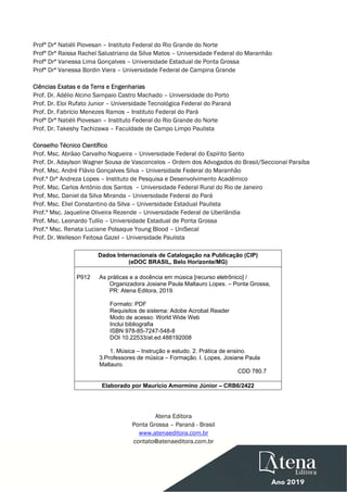  
 
Profª Drª Natiéli Piovesan – Instituto Federal do Rio Grande do Norte
Profª Drª Raissa Rachel Salustriano da Silva Matos – Universidade Federal do Maranhão
Profª Drª Vanessa Lima Gonçalves – Universidade Estadual de Ponta Grossa
Profª Drª Vanessa Bordin Viera – Universidade Federal de Campina Grande
Ciências Exatas e da Terra e Engenharias
Prof. Dr. Adélio Alcino Sampaio Castro Machado – Universidade do Porto
Prof. Dr. Eloi Rufato Junior – Universidade Tecnológica Federal do Paraná
Prof. Dr. Fabrício Menezes Ramos – Instituto Federal do Pará
Profª Drª Natiéli Piovesan – Instituto Federal do Rio Grande do Norte
Prof. Dr. Takeshy Tachizawa – Faculdade de Campo Limpo Paulista
Conselho Técnico Científico
Prof. Msc. Abrãao Carvalho Nogueira – Universidade Federal do Espírito Santo
Prof. Dr. Adaylson Wagner Sousa de Vasconcelos – Ordem dos Advogados do Brasil/Seccional Paraíba
Prof. Msc. André Flávio Gonçalves Silva – Universidade Federal do Maranhão
Prof.ª Drª Andreza Lopes – Instituto de Pesquisa e Desenvolvimento Acadêmico
Prof. Msc. Carlos Antônio dos Santos – Universidade Federal Rural do Rio de Janeiro
Prof. Msc. Daniel da Silva Miranda – Universidade Federal do Pará
Prof. Msc. Eliel Constantino da Silva – Universidade Estadual Paulista
Prof.ª Msc. Jaqueline Oliveira Rezende – Universidade Federal de Uberlândia
Prof. Msc. Leonardo Tullio – Universidade Estadual de Ponta Grossa
Prof.ª Msc. Renata Luciane Polsaque Young Blood – UniSecal
Prof. Dr. Welleson Feitosa Gazel – Universidade Paulista
Dados Internacionais de Catalogação na Publicação (CIP)
(eDOC BRASIL, Belo Horizonte/MG)
P912 As práticas e a docência em música [recurso eletrônico] /
Organizadora Josiane Paula Maltauro Lopes. – Ponta Grossa,
PR: Atena Editora, 2019.
Formato: PDF
Requisitos de sistema: Adobe Acrobat Reader
Modo de acesso: World Wide Web
Inclui bibliografia
ISBN 978-85-7247-548-8
DOI 10.22533/at.ed.488192008
1. Música – Instrução e estudo. 2. Prática de ensino.
3.Professores de música – Formação. I. Lopes, Josiane Paula
Maltauro.
CDD 780.7
Elaborado por Maurício Amormino Júnior – CRB6/2422
Atena Editora
Ponta Grossa – Paraná - Brasil
www.atenaeditora.com.br
contato@atenaeditora.com.br
 