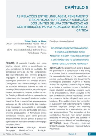Capítulo 5 31As Práticas e a Docência em Música
CAPÍTULO 5
AS RELAÇÕES ENTRE LINGUAGEM, PENSAMENTO
E SIGNIFICADO NA TEORIA DA AUDIAÇÃO:
DOS LIMITES DE UMA CONTRADIÇÃO ÀS
CONTRIBUIÇÕES PARA A PEDAGOGIA HISTÓRICO-
CRÍTICA
Thiago Xavier de Abreu
UNESP – Universidade Estadual Paulista – FCLAr
Araraquara – São Paulo
UEPG – Universidade Estadual de Ponta Grossa
Ponta Grossa - Paraná
RESUMO: O presente trabalho tem como
objetivo discutir sobre a possibilidade de
uma contradição na teoria da audiação. Tal
contradição deriva-se da não compreensão
das especificidades das funções psíquicas
linguagem e pensamento nos processos
psicológicos envolvidos na atividade musical.
Começamos pela contextualização da teoria
da audiação, destacada corrente da área da
psicologiadaeducaçãomusical,expondoalguns
de seus pressupostos, os quais, analisados à luz
da Psicologia Histórico-Cultural, apresentam o
problema da falta de especificidade das funções
psíquicas. Esse problema leva a concepção de
audiação ao não entendimento das relações
entre linguagem, pensamento e significado,
o que culmina em uma contradição com seus
próprios pressupostos. A formulação dessa
contradição, contudo, pode conter possíveis
direcionamentos para se pensar a questão do
significado em música no âmbito da Pedagogia
Histórico-Crítica.
PALAVRAS-CHAVE: Educação Musical.
Pedagogia Histórico-Crítica. Audiação.
Psicologia Histórico-Cultural.
RELATIONSHIPS BETWEEN LANGUAGE,
THINKING AND MEANING IN THE
AUDIATION THEORY: FROM THE LIMITS OF
A CONTRADICTION TO CONTRIBUTIONS
TO HISTORICAL-CRITICAL PEDAGOGY
ABSTRACT: The present work aims to discuss
the possibility of a contradiction in the theory
of audiation. Such a contradiction derives from
the non-understanding of the specificities of
psychic functions language and thought in the
psychological processes involved in musical
activity. We begin by contextualizing the theory
of audiation, a prominent current in the field of
music education psychology, exposing some
of its presuppositions, which, analyzed in the
light of Historical-Cultural Psychology, present
the problem of the lack of specificity of psychic
functions. This problem leads the conception
of audiation by not understanding the relations
between language, thought and meaning,
which culminates in a contradiction with its
own presuppositions. The formulation of this
contradiction, however, may contain possible
directions for thinking about the question of
meaninginmusictoHistorical-CriticalPedagogy.
KEYWORDS: Music Education. Historical-
Critical Pedagogy. Audiation. Historical-Cultural
Psychology.
 