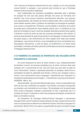 Capítulo 5 33As Práticas e a Docência em Música
“som” antes de se transformar efetivamente em som, notação, ou em uma execução
musical também é audiação, o que aproxima este conceito ao que a Psicologia
Histórico-Cultural considera imaginação.
Esta multiplicidade dos processos psicológicos abarcados pela a definição
de audiação faz com que esta própria definição não possa ser formulada com
precisão. Isso ocorre porque processos essencialmente diferentes, que possuem
suas especificidades, são tratados de maneira indiferenciada. Não é nossa intenção
neste trabalho dissertar sobre o problema da indefinição da concepção de audiação,
suas causas e consequências. Entretanto, sua formulação é necessária como ponto
de partida para a discussão de nossa hipótese central, isto é, a existência de uma
possível contradição na qual a teoria da audiação desemboca quando tenta explicar
o fenômeno musical do ponto de vista dos processos psicológicos nele contidos. A
perda da especificidade do papel do pensamento e da linguagem no desenvolvimento
da psique sugere o não entendimento da íntima relação entre estas duas funções
psicológicas, o que levaria tal teoria a uma contradição que torna insustentável seus
pressupostos. Discutiremos, a partir de agora, os fundamentos e os limites dessa
contradição, na tentativa de balizar possíveis contribuições da teoria da audiação para
a Pedagogia Histórico-Crítica.
2 | 	O FENÔMENO DA AUDIAÇÃO DA PERSPECTIVA DAS RELAÇÕES ENTRE
PENSAMENTO E LINGUAGEM
Um ponto destacável da teoria de Edwin Gordon é que, independentemente
da atividade musical e do processo psicológico que ali reside, nenhuma delas será
audiação sem a compreensão do som. Isso quer dizer que, para além da ação de
“ouvir interiormente”, importa o significado apreendido na audiação. Desta forma a
centralidade do papel do significado leva Gordon a afirmar que “audiação é para a
música o que o pensamento é para a linguagem”, especificando que “linguagem é o
resultado da necessidade de comunicação (...). Pensamento é o que nós comunicamos”
(GORDON, 1999, p. 42).
Nessa definição – por sinal, bem diferente das outras – vemos uma precisão muito
maior do que seja o fenômeno da audiação. Para Gordon, ele parece corresponder
ao conteúdo a ser transmitido em uma música. Tal constatação vem da aproximação
entre música e linguagem, audiação e pensamento. E mais: o significado, isto é, o
conteúdo da música, é colocado no centro dos processos psicológicos envolvidos em
todas as atividades musicais.
Na perspectiva da Psicologia Histórico-Cultural linguagem e pensamento
interagem entre si como funções do sistema psíquico. Ou seja, a psique humana é tida
como um processo que se diferencia em diferentes funções, entre elas a linguagem e o
pensamento. Martins (2013) nos explica a especificidade de cada uma destas funções
 