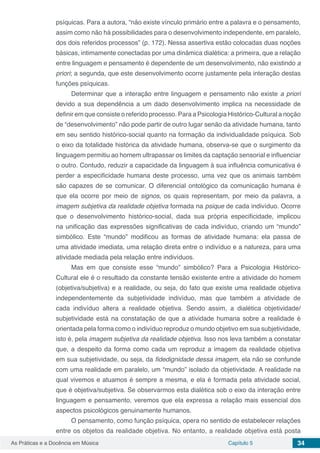 Capítulo 5 34As Práticas e a Docência em Música
psíquicas. Para a autora, “não existe vínculo primário entre a palavra e o pensamento,
assim como não há possibilidades para o desenvolvimento independente, em paralelo,
dos dois referidos processos” (p. 172). Nessa assertiva estão colocadas duas noções
básicas, intimamente conectadas por uma dinâmica dialética: a primeira, que a relação
entre linguagem e pensamento é dependente de um desenvolvimento, não existindo a
priori; a segunda, que este desenvolvimento ocorre justamente pela interação destas
funções psíquicas.
Determinar que a interação entre linguagem e pensamento não existe a priori
devido a sua dependência a um dado desenvolvimento implica na necessidade de
definir em que consiste o referido processo. Para a Psicologia Histórico-Cultural a noção
de “desenvolvimento” não pode partir de outro lugar senão da atividade humana, tanto
em seu sentido histórico-social quanto na formação da individualidade psíquica. Sob
o eixo da totalidade histórica da atividade humana, observa-se que o surgimento da
linguagem permitiu ao homem ultrapassar os limites da captação sensorial e influenciar
o outro. Contudo, reduzir a capacidade da linguagem à sua influência comunicativa é
perder a especificidade humana deste processo, uma vez que os animais também
são capazes de se comunicar. O diferencial ontológico da comunicação humana é
que ela ocorre por meio de signos, os quais representam, por meio da palavra, a
imagem subjetiva da realidade objetiva formada na psique de cada indivíduo. Ocorre
que o desenvolvimento histórico-social, dada sua própria especificidade, implicou
na unificação das expressões significativas de cada indivíduo, criando um “mundo”
simbólico. Este “mundo” modificou as formas de atividade humana: ela passa de
uma atividade imediata, uma relação direta entre o indivíduo e a natureza, para uma
atividade mediada pela relação entre indivíduos.
Mas em que consiste esse “mundo” simbólico? Para a Psicologia Histórico-
Cultural ele é o resultado da constante tensão existente entre a atividade do homem
(objetiva/subjetiva) e a realidade, ou seja, do fato que existe uma realidade objetiva
independentemente da subjetividade indivíduo, mas que também a atividade de
cada indivíduo altera a realidade objetiva. Sendo assim, a dialética objetividade/
subjetividade está na constatação de que a atividade humana sobre a realidade é
orientada pela forma como o indivíduo reproduz o mundo objetivo em sua subjetividade,
isto é, pela imagem subjetiva da realidade objetiva. Isso nos leva também a constatar
que, a despeito da forma como cada um reproduz a imagem da realidade objetiva
em sua subjetividade, ou seja, da fidedignidade dessa imagem, ela não se confunde
com uma realidade em paralelo, um “mundo” isolado da objetividade. A realidade na
qual vivemos e atuamos é sempre a mesma, e ela é formada pela atividade social,
que é objetiva/subjetiva. Se observarmos esta dialética sob o eixo da interação entre
linguagem e pensamento, veremos que ela expressa a relação mais essencial dos
aspectos psicológicos genuinamente humanos.
O pensamento, como função psíquica, opera no sentido de estabelecer relações
entre os objetos da realidade objetiva. No entanto, a realidade objetiva está posta
 