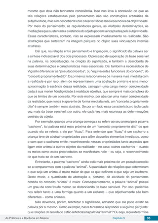 Capítulo 5 35As Práticas e a Docência em Música
mesmo que dela não tenhamos consciência. Isso nos leva à conclusão de que as
tais relações estabelecidas pelo pensamento não são construções arbitrárias da
subjetividade, mas sim descobertas das características mais essenciais da objetividade.
Por meio do pensamento, as regularidades gerais, as múltiplas determinações, as
mediaçõesquesustentamaexistênciadoobjetopodemsercaptadaspelasubjetividade.
Essas características, contudo, não se expressam imediatamente na realidade. São
abstrações que sintetizam na imagem psíquica do objeto suas vinculações internas
abstratas.
Daí que, na relação entre pensamento e linguagem, o significado da palavra ser
a síntese indissociável dos dois processos. O processo de superação da base sensível
na palavra, na conceituação, na criação do significado, é também a descoberta de
suas determinações e características mais essenciais. Daí também a necessidade de
Vigostki diferenciar os “pseudoconceitos”, ou “equivalentes funcionais do conceito”, do
“conceito propriamente dito”. Os primeiros relacionam-se de maneira mais imediata com
a realidade e por isso, além de representarem uma abstração primária e uma menor
aproximação à essência dessa realidade, carregam uma carga menor complexidade
dada à sua menor fidedignidade à realidade objetiva, que sempre é mais complexa do
que os limites de um conceito. Por este motivo, por abarcar uma maior complexidade
da realidade, que nunca é aparente de forma imediata nela, um “conceito propriamente
dito” é sempre também mais abstrato. Se por um lado essa característica o isola cada
vez mais da base sensível, por outro, ele cada vez mais expressa as determinações
centrais do objeto.
Por exemplo, quando uma criança começa a se referir ao seu animal pela palavra
“cachorro”, tal palavra está mais próxima de um “conceito propriamente dito” do que
quando ela se referia a ele por “Auau”. Para entender que “Auau” é um cachorro a
criança teve de abstrair propriedades para além daqueles elementos imediatos, como
o som que o cachorro emite, reconhecendo nessas propriedades tanto aspectos que
ligam este animal a outros objetos da realidade – no caso, outros cachorros – quanto
os meios como estas propriedades se manifestam nele – ou seja, o reconhecimento
de que trata-se de um cachorro.
Entretanto, a palavra “cachorro” ainda está mais próxima de um pseudoconceito
se a compararmos com a palavra “animal”. A quantidade de relações que determinam
o que seja um animal é muito maior do que as que definem o que seja um cachorro.
Deste modo, a quantidade de abstração e, portanto, de atividade do pensamento
contida no conceito “animal” é maior. Consequentemente, a palavra “animal” possui
um grau de concretude menor, se distanciando da base sensível. Por isso, podemos
nos referir tanto a uma formiga quanto a um elefante – que objetivamente são bem
diferentes – como animais.
Não devemos, porém, fetichizar o significado, achando que ele pode existir na
palavra por si mesmo. Como exemplo, basta tentarmos responder a seguinte pergunta:
que relações da realidade estão refletidas na palavra “animal”? Ou seja, o que determina
 