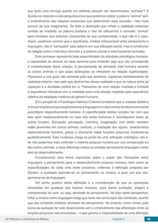Capítulo 5 36As Práticas e a Docência em Música
que tanto uma formiga quanto um elefante possam ser denominados “animais”? A
dúvida na resposta a esta pergunta prova que podemos utilizar a palavra “animal” sem
o entendimento das relações essenciais que determinam esse conceito – fato mais
comum do que imaginamos. Se toda a abstração que reflete a realidade estivesse
contida de imediato na palavra bastaria o fato de utilizarmos o conceito “animal”
para constatar que estamos conscientes de sua complexidade, o que não é o caso.
Assim, podemos concluir que o significado, síntese indissociável entre pensamento e
linguagem, não é “carregado” pela palavra em sua utilização social, mas é constituído
na relação entre o indivíduo concreto e a palavra (social e historicamente formada).
Este processo representa toda especificidade da atividade psicológica humana:
a capacidade de abstrair da base sensível para entender algo que não corresponde
à imediaticidade desta relação. A peculiaridade da atividade vital humana perante
os outros animais é que estas abstrações se interpõem na relação sujeito/objeto.
Passamos a nos guiar não somente pelo que sentimos, captamos imediatamente da
realidade exterior, mas pelo que abstraímos dessa realidade e que se coloca entre tal
captação e a atividade prática em si. Passamos de uma relação imediata e limitada
à experiência individual com a realidade para uma relação mediada pela experiência
coletiva da totalidade histórica do gênero humano.
Eis o porquê de a Psicologia Histórico-Cultural considerar que a unidade dialética
entreasfunçõespsíquicaspensamentoelinguageméoeixocentraldodesenvolvimento
psicológico especificamente humano. A especificidade destas funções faz com que
elas ajam inseparavelmente no caso dos seres humanos e reconfigurem todas as
outras funções. Sensação, percepção, memória, imaginação, com efeito, também
estão presentes em outros animais; contudo, a mediação dos signos, característica
essencialmente humana, passa a direcionar estas funções psíquicas mudando-as
qualitativamente. Esta mudança chega ao ponto de uma alteração ontológica, isto é,
de não podermos mais entender o sistema psíquico humano por sua comparação ao
dos outros animais, e essa diferença radica na unidade pensamento-linguagem como
eixo do desenvolvimento.
Considerando esta breve exposição sobre o papel das interações entre
linguagem e pensamento para o desenvolvimento psíquico humano, bem como as
especificidades de cada uma neste processo, voltemos à definição proposta por
Gordon: a audiação equivale-se ao pensamento na música, a qual, por sua vez,
aproxima-se da linguagem.
Um ponto positivo desta definição é a consideração de que as operações
envolvidas em qualquer dos fazeres musicais, para serem audiação, exigem a
compreensão do som, ou seja, atividade do pensamento. No bojo desta perspectiva,
tratar a música como linguagem exige que tanto ela comunique seu conteúdo, quanto
que seu conteúdo sintetize atividade de pensamento. No entanto, como vimos, pela
teoria da audiação ter sido desenvolvida sem o entendimento das diferenças entre as
funções psíquicas nela envolvidas – o que geraria a impossibilidade de uma definição
 