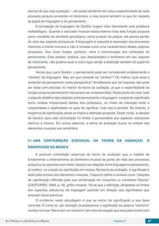 Capítulo 5 37As Práticas e a Docência em Música
precisa do que seja audiação –, ela acaba perdendo de vista a especificidade de cada
processo psíquico envolvido no fenômeno, e isso ocorre também no que diz respeito
ao papel da linguagem e do pensamento.
A concepção de linguagem de Gordon sugere mais claramente este problema
metodológico. Quando o educador musical estadunidense trata esta função psíquica
como resultado da atividade psicológica, como produto da psique, ele parece perder
de vista seu aspecto processual. A linguagem é reduzida à expressão dos processos
interiores à mente humana e não é tomada como uma característica destes próprios
processos. Sua única função, portanto, seria a comunicação dos conteúdos do
pensamento. Esta análise, estática, que desconsidera o fenômeno em seu aspecto
de movimento, não poderia levar a outro lugar senão à distorção também do papel do
pensamento.
Vemos que, para Gordon, o pensamento pode ser considerado simplesmente o
“recheio” da linguagem. Mas em que consiste tal “recheio”? Ou melhor, qual seria o
conteúdo do pensamento nesta perspectiva? Acreditamos que tal resposta não pode
ser dada com precisão no interior da teoria da audiação, já que a especificidade da
função psíquica pensamento não parece ser compreendida. Deste ponto de vista, todo
o aspecto dialético das relações entre pensamento e linguagem, o papel do significado
como síntese indissociável destes dois processos, os níveis de interação entre a
subjetividade e objetividade na ação de significar, tudo isso é perdido. No entanto, a
exigência da significação ainda se impõe à definição proposta. Deste modo, a solução
de Gordon para esta contradição foi limitar o pensamento aos aspectos estruturais
internos à música. Em outras palavras, a teoria da audiação busca na sintaxe dos
elementos musicais sua semântica.
3 | 	UMA CONTRADIÇÃO ESSENCIAL NA TEORIA DA AUDIAÇÃO: O
SIGNIFICADO NA MÚSICA
A possível contradição essencial da teoria da audiação que a impede de
fundamentar o entendimento do fenômeno musical do ponto de vista dos processos
psíquicos se expressa com maior clareza nas relações entre linguagem e pensamento,
ou melhor, na criação do significado em música. Na teoria da audiação, o significado é
dado pela sintaxe dos elementos musicais. Caspurro define a sintaxe como “relações
de significação inferidas pela sua combinação em conjuntos ou contextos frásicos”
(CASPURRO, 2006, p. 56, grifos nossos). Vê-se que a definição ultrapassa os limites
dos aspectos estruturais da linguagem partindo em direção aos significados que
emanam desta estrutura.
O problema nesta abordagem é que se exclui da significação a sua base
concreta. É como se, por exemplo, buscássemos o significado da palavra “cachorro”
contida na frase “Maria tem um cachorro” por meio da relação que esta palavra tem com
 