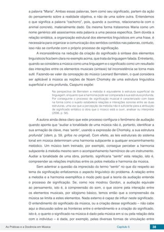 Capítulo 5 38As Práticas e a Docência em Música
a palavra “Maria”. Ambas essas palavras, bem como seu significado, partem da ação
do pensamento sobre a realidade objetiva, e não de uma sobre outra. Entendemos
o que significa a palavra “cachorro”, pois, quando a ouvimos, relacionamo-la com o
animal concreto, materialmente dado. Da mesma forma trataremos Maria como um
nome genérico até associarmos esta palavra a uma pessoa específica. Sem dúvida a
relação sintática, a organização estrutural dos elementos linguísticos em uma frase, é
necessária para organizar a comunicação dos sentidos contidos nas palavras, contudo,
isso não se confunde com o próprio processo de significação.
A inconsistência na redução da criação do significado à sintaxe dos elementos
linguísticos fica bem clara no exemplo acima, que trata da linguagem falada. Entretanto,
quando se considera a música como uma linguagem e o significado como um resultado
das interações entre os elementos musicais (sintaxe) tal inconsistência se torna mais
sutil. Fazendo-se valer da concepção do músico Leonard Bernstein, o qual considera
ser aplicável à música as noções de Noam Chomsky de uma estrutura linguística
superficial e uma profunda, Caspurro expõe:
Na perspectiva de Bernstein a melodia é equivalente à estrutura superficial da
linguagem, enquanto que a harmonia pode ser comparada à sua estrutura profunda.
Por conseguinte o processo de significação musical é caracterizado com base
na forma como o sujeito estabelece relações e interações sonoras entre as duas
estruturas, uma vez que a percepção da melodia não é suficiente para a atribuição
de significado sintático à obra que o músico está a ouvir, analisar ou interpretar
(2006, p. 58).
A autora ainda deixa claro que este processo configura o fenômeno de audiação
quando aponta que “audiar a tonalidade de uma música não é, portanto, identificar a
sua armação de clave, mas ‘sentir’, usando a expressão de Chomsky, a sua estrutura
profunda” (idem, p. 59, grifos no original). Com efeito, as leis estruturais do sistema
tonal em música determinam uma harmonia subjacente a qualquer encaminhamento
melódico. Um músico bem treinado, por exemplo, consegue perceber a harmonia
subjacente à melodia mesmo sem o acompanhamento harmônico de um instrumento.
Audiar a tonalidade de uma obra, portanto, significaria “sentir” esta relação, isto é,
compreender as relações implícitas entre os polos melodia e harmonia da música.
Sem adentrar a questão da imprecisão do termo “sentir” no que diz respeito ao
tema da significação enfatizemos o aspecto linguístico do problema. A relação entre
a melodia e a harmonia exemplifica o modo pelo qual a teoria da audiação entende
o processo de significação. Se, como nos mostrou Gordon, a audiação equivale
ao pensamento, isto é, à compreensão do som, o que ocorre pela interação entre
os elementos musicais, por silogismo básico, temos então que a compreensão da
música se limita a estes elementos. Nada externo é capaz de influir neste significado.
O entendimento do significado da música, ou a criação desse significado – não cabe
aqui a discussão sobre as fronteiras entre o entendimento e a criação do significado,
isto é, o quanto o significado na música é dado pela música em si ou pela relação dela
com o indivíduo – é dada, por exemplo, pelas diversas formas de vinculação entre
 