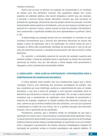 Capítulo 5 39As Práticas e a Docência em Música
melodia e harmonia.
Ocorre que se para os teóricos da audiação tal compreensão é um resultado
da sintaxe pura dos elementos musicais, não guardando relação com outros
aspectos da realidade objetiva, eles seriam obrigados a admitir que, por exemplo,
é somente o domínio técnico destes elementos musicais que está envolvido na
atividade de significação. Obviamente eles não podem admitir tal conclusão. A correta
impropriedade dessa assertiva é considerada, uma vez que Caspurro acredita que “é
possível ler e escrever música, mesmo quando se trata de exemplos não-familiares,
sem compreender o significado sintático dos sons representados na partitura” (idem,
p. 55).
A epistemologia da audiação parece cair em contradição no momento em que
considera (corretamente) que o domínio dos elementos estruturais da música não
esgota a busca do significado, isto é, da significação. Ao mesmo tempo em que a
audiação se define pela compreensão (atividade do pensamento) e isso se dá por
meio dos elementos musicais, a atividade do pensamento não deve se limitar a estes
elementos.
Eis, portanto, a contradição essencial do conceito de audiação sugerida pela
presente análise: a teoria da audiação busca o significado na sintaxe dos elementos
estruturais da música, mas, por não abarcar a íntima relação entre pensamento e
linguagem, exclui o pensamento da atividade sintática.
4 | 	CONCLUSÃO – PARA ALÉM DA CONTRADIÇÃO: CONTRIBUIÇÕES PARA A
COMPREENSÃO DO SIGNIFICADO EM MÚSICA
A crítica aplicada neste trabalho não visa simplesmente sugerir que o termo
“audiação” encerra uma indefinição dos processos psicológicos ali contidos, mas
que, justamente por essa indefinição, perde-se a especificidade de cada um destes
processos, o que leva a teoria da audiação a uma possível contradição entre os
elementos que estruturam a música e o seu significado. Por um lado, a teoria parece
considerar que a compreensão do significado, como atividade do pensamento e
sinônimo de audiação, esgota-se na relação sintática dos elementos musicais; por
outro, admite-se que os limites sintáticos não são suficientes, uma vez que é possível
a reprodução ou criação de uma música, isto é, a perfeita execução dos elementos
musicais, sem a apreensão do seu significado.
Percebemos, portanto, que o problema reside na concepção do que seja o
significado em música, isto é, como conceituar a compreensão deste significado. Vimos
no desenvolvimento deste trabalho que a teoria da audiação aproxima-se da Psicologia
Histórico-Cultural quando esboça a problematização do significado como uma relação
entre a linguagem e pensamento. No entanto, barreiras metodológicas impedem tal
teorização de considerar ambas as funções psicológicas sob aspecto dialético. O
 