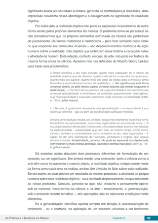 Capítulo 5 40As Práticas e a Docência em Música
significado acaba por se reduzir à sintaxe, gerando as contradições já discutidas. Uma
imprecisão resultante dessa abordagem é o desligamento do significado da realidade
objetiva.
Por outro lado, a realidade objetiva não pode se expressar musicalmente de outra
forma senão pelos próprios elementos da música. O problema torna-se paradoxal se
não considerarmos que os próprios elementos estruturais da música são portadores
de pensamento. Os limites melódicos e harmônicos – para ficar somente neste tema
no que responde aos conteúdos musicais – são desenvolvimentos históricos da ação
humana sobre a realidade. São objetos que sintetizam essa história e carregam neles
a atividade do homem. Esta relação, contudo, no caso da arte, não pode ser tratada da
mesma forma como na ciência. Apoiemo-nos nas reflexões do filósofo Georg Lukács
para tratar esta problemática:
A forma científica é tão mais elevada quanto mais adequado for o reflexo da
realidade objetiva que ela oferecer, quanto mais ele for universal e compreensiva,
quanto mais ela superar, quanto mais ele voltar as costas para a imediata forma
fenomênica sensivelmente humana da realidade (...). Isto significa que esta forma
universal destrói, ou pelo menos supera, o inteiro conjunto das formas singulares e
particulares (...). O critério de sua justeza e da sua profundidade é precisamente esta
universal aplicabilidade a fenômenos de conteúdo aparentemente heterogêneo,
cuja heterogeneidade é superada justamente nesta concreta universalidade (1968,
p. 182-3, grifos nossos).
(...) Na arte, é igualmente necessária uma generalização – correspondente à sua
essência concreta – que vá além da subjetividade particular imediata.
Uma tal generalização resulta, por um lado, do que nós chamamos específica forma
fenomênica da particularidade, como meio organizador de uma obra de arte (...). A
sua objetividade é aferida pelo modo como uma subjetividade assim universalizada
na particularidade – subjetividade que com isso, ao mesmo tempo, como vimos,
introduz também a universalidade como momento no seu meio organizador – é
capaz de dar uma reprodução da realidade, verdadeira e original, que possua
eficácia imediata. A objetividade, portanto, não pode ser separada da subjetividade,
nem mesmo na mais intensa abstração da análise estética mais geral (idem, p. 195-
6, grifos nossos).
Os excertos acima discutem dois processos diferentes de formulação de um
conceito, ou um significado. Em ambos reside uma constante: tanto a ciência como a
arte têm como fundamento o mesmo objeto, a realidade objetiva; independentemente
da forma como cada uma se realiza, ambas têm o intuito de falar sobre esta realidade.
Sendo assim, as duas devem ser resultado do mesmo processo: a atividade da psique
humana sobre esta realidade objetiva – ou a atividade do pensamento, no que responde
ao nosso problema. Contudo, percebe-se que, não obstante o pensamento operar
sob os mesmos mecanismos na ciência e na arte – notadamente, a generalização,
sob o presente recorte temático –, tais operações são de naturezas ontologicamente
diferentes.
Se a generalização científica aponta sempre em direção à universalização do
fenômeno – ou o contrário, na aplicação de um conceito universal a um fenômeno
 