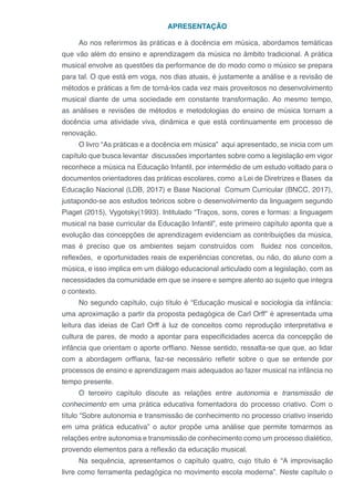 APRESENTAÇÃO
Ao nos referirmos às práticas e à docência em música, abordamos temáticas
que vão além do ensino e aprendizagem da música no âmbito tradicional. A prática
musical envolve as questões da performance de do modo como o músico se prepara
para tal. O que está em voga, nos dias atuais, é justamente a análise e a revisão de
métodos e práticas a fim de torná-los cada vez mais proveitosos no desenvolvimento
musical diante de uma sociedade em constante transformação. Ao mesmo tempo,
as análises e revisões de métodos e metodologias do ensino de música tornam a
docência uma atividade viva, dinâmica e que está continuamente em processo de
renovação.
O livro “As práticas e a docência em música” aqui apresentado, se inicia com um
capítulo que busca levantar discussões importantes sobre como a legislação em vigor
reconhece a música na Educação Infantil, por intermédio de um estudo voltado para o
documentos orientadores das práticas escolares, como a Lei de Diretrizes e Bases da
Educação Nacional (LDB, 2017) e Base Nacional Comum Curricular (BNCC, 2017),
justapondo-se aos estudos teóricos sobre o desenvolvimento da linguagem segundo
Piaget (2015), Vygotsky(1993). Intitulado “Traços, sons, cores e formas: a linguagem
musical na base curricular da Educação Infantil”, este primeiro capítulo aponta que a
evolução das concepções de aprendizagem evidenciam as contribuições da música,
mas é preciso que os ambientes sejam construídos com fluidez nos conceitos,
reflexões, e oportunidades reais de experiências concretas, ou não, do aluno com a
música, e isso implica em um diálogo educacional articulado com a legislação, com as
necessidades da comunidade em que se insere e sempre atento ao sujeito que integra
o contexto.
No segundo capítulo, cujo título é “Educação musical e sociologia da infância:
uma aproximação a partir da proposta pedagógica de Carl Orff” é apresentada uma
leitura das ideias de Carl Orff à luz de conceitos como reprodução interpretativa e
cultura de pares, de modo a apontar para especificidades acerca da concepção de
infância que orientam o aporte orffiano. Nesse sentido, ressalta-se que que, ao lidar
com a abordagem orffiana, faz-se necessário refletir sobre o que se entende por
processos de ensino e aprendizagem mais adequados ao fazer musical na infância no
tempo presente.
O terceiro capítulo discute as relações entre autonomia e transmissão de
conhecimento em uma prática educativa fomentadora do processo criativo. Com o
título “Sobre autonomia e transmissão de conhecimento no processo criativo inserido
em uma prática educativa” o autor propõe uma análise que permite tomarmos as
relações entre autonomia e transmissão de conhecimento como um processo dialético,
provendo elementos para a reflexão da educação musical.
Na sequência, apresentamos o capítulo quatro, cujo título é “A improvisação
livre como ferramenta pedagógica no movimento escola moderna”. Neste capítulo o
 