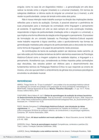 Capítulo 5 41As Práticas e a Docência em Música
singular, como no caso de um diagnóstico médico –, a generalização em arte deve
radicar na tensão entre o singular (imediato) e o universal (mediado). Em termos de
categorias dialéticas: a ciência oscila do singular ao universal (ou o inverso); a arte
reside na particularidade, campo de tensão entre estes dois polos.
Não é nossa intenção neste trabalho avançar na direção das implicações destas
reflexões para a teoria da audiação. Contudo, é possível observar a pertinência de
suas proposições para a resolução da contradição entre linguagem e pensamento
ali existente. O significado em arte se dará sempre em uma construção imediata,
respondendo à lógica da particularidade (mediação entre o singular e o universal), o
que implica uma forma diferente da relação entre linguagem e pensamento. O processo
de formulação de um conceito baseado na Psicologia Histórico-Cultural exposto
neste trabalho responde à lógica científica; cabe o aprofundamento nas formas de
generalização mediadas pela categoria de particularidade para a discussão da música
como forma de linguagem e do papel do pensamento neste processo.
As contribuições da teoria da audiação podem ser decisivas neste caminho, já
que nela estão pré-formuladas tentativas de definir elementos essenciais da Psicologia
Histórico-Cultural como a imagem subjetiva da realidade objetiva, a linguagem e o
pensamento. Acreditamos que, considerando os limites impostos pelas contradições
aqui discutidas, tais estudos podem ser efetivos para o desenvolvimento dos
fundamentos teóricos da Pedagogia Histórico-Crítica no que responde ao ensino de
música, uma vez que permitem o entendimento da gênese dos processos psicológicos
envolvidos na atividade musical.
REFERÊNCIAS
ABREU, Thiago Xavier de. “O que é audiação?”: uma análise à luz da psicologia histórico-cultural
da indefinição do conceito de audiação como proposição de novos paradigmas metodológicos. In:
MONTEIRO, Solange Aparecida de Souza. Música, Filosofia e Educação. v. 4. pp. 10-17. Ponta
Grossa: Editora Atena, 2019.
CASPURRO, Maria Helena R. da S. Efeitos da aprendizagem da audiação da sintaxe harmónica
no desenvolvimento da improvisação. Tese de doutorado. Universidade de Aveiro, 2006. Disponível
em: <<http://www.mulheravestruz.pt/downloads/DocenciaInvestigacao/Tese_de_Doutoramento.pdf >>
Acessado em: 17/04/2019 às 15:20.
FACCI, Marilda Gonçalves D. A Psicologia Histórico-Cultural: uma introdução às ideias
vigotskianas. In: ______. Valorização ou Esvaziamento do Trabalho do Professor?: um estudo
crítico-comparativo da teoria do professor reflexivo, do construtivismo, e da psicologia vigotskiana.
Campinas, SP: Autores Associados, 2004.
GORDON, Edwin. All about audiation and music aptitudes. In: Music Educators Journal, Vol.86(2),
p.41-44, 1999.
GORDON, Edwin. Teoria de aprendizagem musical: Competências, conteúdos e padrões (Ed.
Trad.). Lisboa: Fundação Calouste Gulbenkian, 2000.
LUKÁCS, Georg. Introdução a uma estética marxista. Rio de Janeiro: Civilização Brasileira, 1968.
 