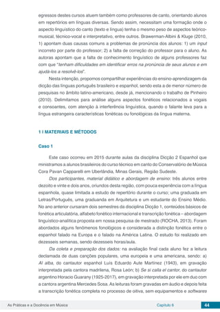 Capítulo 6 44As Práticas e a Docência em Música
egressos destes cursos atuem também como professores de canto, orientando alunos
em repertórios em línguas diversas. Sendo assim, necessitam uma formação onde o
aspecto linguístico do canto (texto e língua) tenha o mesmo peso de aspectos teórico-
musical, técnico-vocal e interpretativo, entre outros. Brawerman-Albini & Kluge (2010,
1) apontam duas causas comuns a problemas de pronúncia dos alunos: 1) um input
incorreto por parte do professor; 2) a falta de correção do professor para o aluno. As
autoras apontam que a falta de conhecimento linguístico de alguns professores faz
com que “tenham dificuldades em identificar erros na pronúncia de seus alunos e em
ajudá-los a resolvê-los”.
Nesta intenção, propomos compartilhar experiências do ensino-aprendizagem da
dicção das línguas português brasileiro e espanhol, sendo esta a de menor número de
pesquisas no âmbito latino-americano, desde já, mencionando o trabalho de Pinheiro
(2010). Delimitamos para análise alguns aspectos fonéticos relacionados a vogais
e consoantes, com atenção à interferência linguística, quando o falante leva para a
língua estrangeira características fonéticas ou fonológicas da língua materna.
1 | 	MATERIAIS E MÉTODOS
Caso 1
Este caso ocorreu em 2015 durante aulas da disciplina Dicção 2 Espanhol que
ministramos a alunos brasileiros do curso técnico em canto do Conservatório de Música
Cora Pavan Capparelli em Uberlândia, Minas Gerais, Região Sudeste.
Dos participantes, material didático e abordagem de ensino: três alunos entre
dezoito e vinte e dois anos, oriundos desta região, com pouca experiência com a língua
espanhola, quase limitada a estudo de repertório durante o curso; uma graduada em
Letras/Português, uma graduanda em Arquitetura e um estudante do Ensino Médio.
No ano anterior cursaram dois semestres da disciplina Dicção 1, conteúdos básicos de
fonética articulatória, alfabeto fonético internacional e transcrição fonética – abordagem
linguístico-analítica proposta em nossa pesquisa de mestrado (ROCHA, 2013). Foram
abordados alguns fenômenos fonológicos e considerada a distinção fonética entre o
espanhol falado na Europa e o falado na América Latina. O estudo foi realizado em
dezesseis semanas, sendo dezesseis horas/aula.
Da coleta e preparação dos dados: na avaliação final cada aluno fez a leitura
declamada de duas canções populares, uma europeia e uma americana, sendo: a)
Al alba, do cantautor espanhol Luís Eduardo Aute Martínez (1943), em gravação
interpretada pela cantora madrilena, Rosa León; b) Se si calla el cantor, do cantautor
argentino Horacio Guarany (1925-2017), em gravação interpretada por ele em duo com
a cantora argentina Mercedes Sosa. As leituras foram gravadas em áudio e depois feita
a transcrição fonética completa no processo de oitiva, sem equipamentos e softwares
 