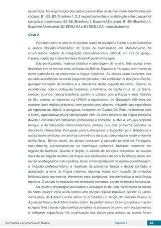 Capítulo 6 45As Práticas e a Docência em Música
específicos. Na organização dos dados para análise os alunos foram identificados por
códigos: B1, B2, B3 (Brasileiro 1, 2, 3 respectivamente), e na distinção entre o espanhol
europeu e o americano: B1-EE (Brasileiro 1, Espanhol Europeu), B1-EA (Brasileiro 1,
Espanhol Americano); B2-EE/B2-EA e B3-EE/B3-EA, respectivamente.
Caso 2
Este caso ocorreu em 2016 durante aulas da disciplina Canto que ministramos
a alunos hispano-americanos do curso de bacharelado em Música/Canto da
Universidade Federal da Integração Latino-Americana (UNILA) em Foz do Iguaçu,
Paraná, região da tríplice fronteira Brasil-Argentina-Paraguai.
Das participantes, material didático e abordagem de ensino: três alunas entre
dezenove e vinte e cinco anos, oriundas de Bolívia, Equador e Paraguai, com maneiras
muito particulares de pronunciar a língua hispânica. As alunas eram iniciantes nos
estudos acadêmicos de canto (segundo período), não conheciam a disciplina Dicção,
qualquer conteúdo de fonética e a relevância deste aspecto do canto. Quanto às
experiências com o português brasileiro, a boliviana, de Santa Cruz de La Sierra,
cresceu ouvindo música brasileira, porém, o contato com a língua e seus falantes
se deu apenas ao ingressar na UNILA; a equatoriana, de Guayaquil, não teve por
costume ouvir música brasileira, nem contato com falantes, iniciando sua experiência
ao ingressar na UNILA; a paraguaia, residente em Ciudad Del Este, na fronteira com
o Brasil, apresentava maior familiaridade com os sons fonéticos da língua brasileira
devido a contatos com familiares, professores e comércio. A UNILA, em sua proposta
bilíngue e de integração latino-americana, oferece nos dois primeiros períodos as
disciplinas obrigatórias Português para Estrangeiros e Espanhol para Brasileiros e
outras nacionalidades, em prol da convivência de suas comunidades neste ambiente
multicultural. Sendo assim, as alunas cursavam o segundo período de Português,
naturalmente, comunicando-se na interlíngua portunhol, bastante ocorrente em
regiões de fronteira. Quanto à dicção, o estudo de canções brasileiras se ocupou
mais da percepção auditiva da língua que explicações de sons fonéticos; estes iam
sendo aperfeiçoados com a prática, tendo como abordagem de ensino-aprendizagem:
a imitação professor/aluno, a repetição da pronúncia falada e depois cantada, a
associação a sons da língua materna, algumas vezes com notação de símbolos
fonéticos para representar elementos mais complexos, desconhecidos a esta língua
materna. O estudo foi realizado em dezesseis semanas, sendo dezesseis horas/aula.
Da coleta e preparação dos dados: a avaliação se deu em masterclass da classe
de canto, quando cada aluna cantou uma canção popular brasileira, sendo: a) Canta,
canta mais, de Antônio Carlos Jobim; b) O Samba e o Tango, de Caetano Veloso; c)
Águas de Março, de Antônio Carlos Jobim. As performances foram gravadas em áudio
e depois feita a transcrição fonética completa no processo de oitiva, sem equipamentos
e softwares específicos. Na organização dos dados para análise as alunas foram
 