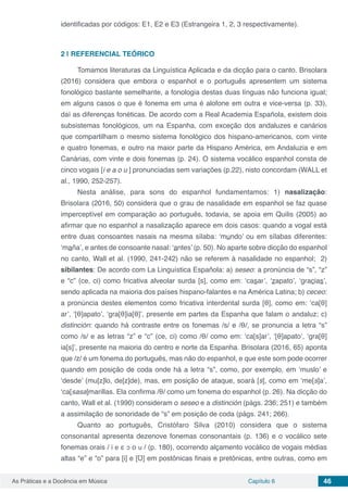Capítulo 6 46As Práticas e a Docência em Música
identificadas por códigos: E1, E2 e E3 (Estrangeira 1, 2, 3 respectivamente).
2 | 	REFERENCIAL TEÓRICO
Tomamos literaturas da Linguística Aplicada e da dicção para o canto. Brisolara
(2016) considera que embora o espanhol e o português apresentem um sistema
fonológico bastante semelhante, a fonologia destas duas línguas não funciona igual;
em alguns casos o que é fonema em uma é alofone em outra e vice-versa (p. 33),
daí as diferenças fonéticas. De acordo com a Real Academia Española, existem dois
subsistemas fonológicos, um na Espanha, com exceção dos andaluzes e canários
que compartilham o mesmo sistema fonológico dos hispano-americanos, com vinte
e quatro fonemas, e outro na maior parte da Hispano América, em Andaluzia e em
Canárias, com vinte e dois fonemas (p. 24). O sistema vocálico espanhol consta de
cinco vogais [i e a o u ] pronunciadas sem variações (p.22), nisto concordam (WALL et
al., 1990, 252-257).
Nesta análise, para sons do espanhol fundamentamos: 1) nasalização:
Brisolara (2016, 50) considera que o grau de nasalidade em espanhol se faz quase
imperceptível em comparação ao português, todavia, se apoia em Quilis (2005) ao
afirmar que no espanhol a nasalização aparece em dois casos: quando a vogal está
entre duas consoantes nasais na mesma sílaba: ‘mundo’ ou em sílabas diferentes:
‘maña’, e antes de consoante nasal: ‘antes’ (p. 50). No aparte sobre dicção do espanhol
no canto, Wall et al. (1990, 241-242) não se referem à nasalidade no espanhol; 2)
sibilantes: De acordo com La Linguística Española: a) seseo: a pronúncia de “s”, “z”
e “c” (ce, ci) como fricativa alveolar surda [s], como em: ‘casar’, ‘zapato’, ‘gracias’,
sendo aplicada na maioria dos países hispano-falantes e na América Latina; b) ceceo:
a pronúncia destes elementos como fricativa interdental surda [θ], como em: ‘ca[θ]
ar’, ‘[θ]apato’, ‘gra[θ]ia[θ]’, presente em partes da Espanha que falam o andaluz; c)
distinción: quando há contraste entre os fonemas /s/ e /θ/, se pronuncia a letra “s”
como /s/ e as letras “z” e “c” (ce, ci) como /θ/ como em: ‘ca[s]ar’, ‘[θ]apato’, ‘gra[θ]
ia[s]’, presente na maioria do centro e norte da Espanha. Brisolara (2016, 65) aponta
que /z/ é um fonema do português, mas não do espanhol, e que este som pode ocorrer
quando em posição de coda onde há a letra “s”, como, por exemplo, em ‘muslo’ e
‘desde’ (mu[z]lo, de[z]de), mas, em posição de ataque, soará [s], como em ‘me[s]a’,
‘ca[sasa]marillas. Ela confirma /θ/ como um fonema do espanhol (p. 26). Na dicção do
canto, Wall et al. (1990) consideram o seseo e a distinción (págs. 236; 251) e também
a assimilação de sonoridade de “s” em posição de coda (págs. 241; 266).
Quanto ao português, Cristófaro Silva (2010) considera que o sistema
consonantal apresenta dezenove fonemas consonantais (p. 136) e o vocálico sete
fonemas orais / i e ε ↄ ο u / (p. 180), ocorrendo alçamento vocálico de vogais médias
altas “e” e “o” para [i] e [Ʊ] em postônicas finais e pretônicas, entre outras, como em
 