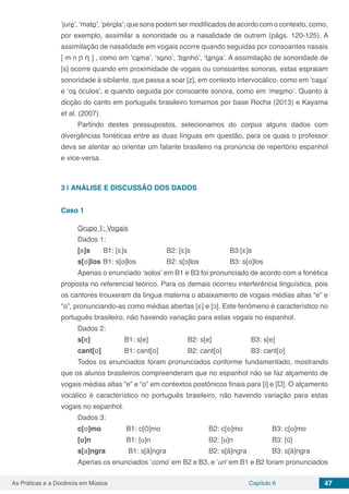 Capítulo 6 47As Práticas e a Docência em Música
‘jure’, ‘mato’, ‘pérola’; que sons podem ser modificados de acordo com o contexto, como,
por exemplo, assimilar a sonoridade ou a nasalidade de outrem (págs. 120-125). A
assimilação de nasalidade em vogais ocorre quando seguidas por consoantes nasais
[ m n ᶮ ᶯ ] , como em ‘cama’, ‘sono’, ‘banho’, ‘tanga’. A assimilação de sonoridade de
[s] ocorre quando em proximidade de vogais ou consoantes sonoras, estas espraiam
sonoridade à sibilante, que passa a soar [z], em contexto intervocálico, como em ‘casa’
e ‘os óculos’, e quando seguida por consoante sonora, como em ‘mesmo’. Quanto à
dicção do canto em português brasileiro tomamos por base Rocha (2013) e Kayama
et al. (2007).
Partindo destes pressupostos, selecionamos do corpus alguns dados com
divergências fonéticas entre as duas línguas em questão, para os quais o professor
deva se atentar ao orientar um falante brasileiro na pronúncia de repertório espanhol
e vice-versa.
3 | 	ANÁLISE E DISCUSSÃO DOS DADOS
Caso 1
Grupo 1: Vogais
Dados 1:
[e]s 	 B1: [ε]s 		 B2: [ε]s 		 B3:[ε]s
s[ο]los	B1: s[o]los 		 B2: s[ↄ]los 		 B3: s[ο]los
Apenas o enunciado ‘solos’ em B1 e B3 foi pronunciado de acordo com a fonética
proposta no referencial teórico. Para os demais ocorreu interferência linguística, pois
os cantores trouxeram da língua materna o abaixamento de vogais médias altas “e” e
“o”, pronunciando-as como médias abertas [ε] e [ↄ]. Este fenômeno é característico no
português brasileiro, não havendo variação para estas vogais no espanhol.
Dados 2:
s[e] 		 B1: s[e] 		 B2: s[e] 		 B3: s[e]
cant[ο] 	 B1: cant[ο]		 B2: cant[ο] 		 B3: cant[ο]
Todos os enunciados foram pronunciados conforme fundamentado, mostrando
que os alunos brasileiros compreenderam que no espanhol não se faz alçamento de
vogais médias altas “e” e “o” em contextos postônicos finais para [i] e [Ʊ]. O alçamento
vocálico é característico no português brasileiro, não havendo variação para estas
vogais no espanhol.
Dados 3:
c[ο]mo 		 B1: c[Õ]mo 			 B2: c[ο]mo 		 B3: c[ο]mo
[u]n	 	 B1: [u]n 			 B2: [u]n 		 B3: [ῦ]
s[a]ngra	 B1: s[ã]ngra 		 B2: s[ã]ngra 		 B3: s[ã]ngra
Apenas os enunciados ‘como’ em B2 e B3, e ‘un’ em B1 e B2 foram pronunciados
 