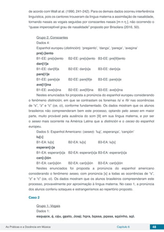 Capítulo 6 48As Práticas e a Docência em Música
de acordo com Wall at al. (1990, 241-242). Para os demais dados ocorreu interferência
linguística, pois os cantores trouxeram da língua materna a assimilação de nasalidade,
tornando nasais as vogais seguidas por consoantes nasais [m n ᶯ ], não ocorrendo o
“quase imperceptível grau de nasalidade” proposto por Brisolara (2016, 50).
Grupo 2: Consoantes
Dados 4:
Espanhol europeu (distinción): ‘presiento’, ‘danza’, ‘parece’, ‘avecina’
pre[s]iento
B1-EE: pre[s]iento	 B2-EE: pre[s]iento 	 B3-EE: pre[θ]iento
dan[θ]a
B1-EE: dan[θ]a	 B2-EE: dan[s]a 	 B3-EE: dan[s]a
pare[θ]e
B1-EE: pare[s]e	 B2-EE: pare[θ]e 	 B3-EE: pare[s]e
ave[θ]ina
B1-EE: ave[s]ina 	 B2-EE: ave[θ]ina	 B3-EE: ave[s]ina
Nestes enunciados foi proposta a pronúncia do espanhol europeu considerando
o fenômeno distinción, em que se contrastam os fonemas /s/ e /θ/ nas ocorrências
de “s”, “z” e “c” (ce, ci), conforme fundamentado. Os dados mostram que os alunos
brasileiros não compreenderam bem este processo, optando pelo seseo em maior
parte, muito provável pela ausência do som [θ] em sua língua materna, e por ser
o seseo mais ocorrente na América Latina que a distinción e o ceceo do espanhol
europeu.
Dados 5: Espanhol Americano: (seseo): ‘luz’, esperanza’, ‘canción’
lu[s]
B1-EA: lu[s] 		 B2-EA: lu[s] 		 B3-EA: lu[s]
esperan[s]a
B1-EA: esperan[s]a	 B2-EA: esperan[s]a	B3-EA: esperan[s]a
can[s]ión
B1-EA: can[s]ión	 B2-EA: can[s]ión	 B3-EA: can[s]ión
Nestes enunciados foi proposta a pronúncia do espanhol americano
considerando o fenômeno seseo, com pronúncia [s] a todas as ocorrências de “s”,
“z” e “c” (ce, ci). Os dados mostram que os alunos brasileiros compreenderam este
processo, provavelmente por aproximação à língua materna. No caso 1, a pronúncia
dos alunos conferiu sotaques e estrangeirismos ao repertório proposto.
Caso 2
Grupo 1: Vogais
Dados 1:
esquece, é, céu, gesto, José; hora, bossa, possa, sozinho, sol.
 