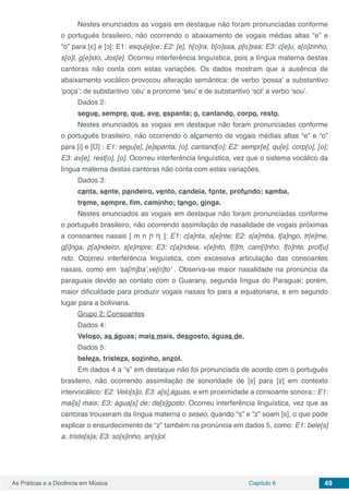 Capítulo 6 49As Práticas e a Docência em Música
Nestes enunciados as vogais em destaque não foram pronunciadas conforme
o português brasileiro, não ocorrendo o abaixamento de vogais médias altas “e” e
“o” para [ε] e [ↄ]: E1: esqu[e]ce; E2: [e], h[ο]ra, b[ο]ssa, p[ο]ssa; E3: c[e]u, s[ο]zinho,
s[ο]l, g[e]sto, Jos[e]. Ocorreu interferência linguística, pois a língua materna destas
cantoras não conta com estas variações. Os dados mostram que a ausência de
abaixamento vocálico provocou alteração semântica: de verbo ‘possa’ a substantivo
‘poça’; de substantivo ‘céu’ a pronome ‘seu’ e de substantivo ‘sol’ a verbo ‘sou’.
Dados 2:
segue, sempre, que, ave, espanta; o, cantando, corpo, resto.
Nestes enunciados as vogais em destaque não foram pronunciadas conforme
o português brasileiro, não ocorrendo o alçamento de vogais médias altas “e” e “o”
para [i] e [Ʊ] : E1: segu[e], [e]spanta, [ο], cantand[ο]; E2: sempr[e], qu[e], corp[ο], [ο];
E3: av[e], rest[ο], [ο]. Ocorreu interferência linguística, vez que o sistema vocálico da
língua materna destas cantoras não conta com estas variações.
Dados 3:
canta, sente, pandeiro, vento, candeia, fonte, profundo; samba,
treme, sempre, fim, caminho; tango, ginga.
Nestes enunciados as vogais em destaque não foram pronunciadas conforme
o português brasileiro, não ocorrendo assimilação de nasalidade de vogais próximas
a consoantes nasais [ m n ᶮ ᶯ ]: E1: c[a]nta, s[e]nte; E2: s[a]mba, t[a]ngo, tr[e]me,
g[i]nga, p[a]ndeiro, s[e]mpre; E3: c[a]ndeia, v[e]nto, f[i]m, cam[i]nho, f[o]nte, prof[u]
ndo. Ocorreu interferência linguística, com excessiva articulação das consoantes
nasais, como em 'sa[m]ba',ve[n]to' . Observa-se maior nasalidade na pronúncia da
paraguaia devido ao contato com o Guarany, segunda língua do Paraguai; porém,
maior dificuldade para produzir vogais nasais foi para a equatoriana, e em segundo
lugar para a boliviana.
Grupo 2: Consoantes
Dados 4:
Veloso, as águas; mais mais, desgosto, águas de.
Dados 5:
beleza, tristeza, sozinho, anzol.
Em dados 4 a “s” em destaque não foi pronunciada de acordo com o português
brasileiro, não ocorrendo assimilação de sonoridade de [s] para [z] em contexto
intervocálico: E2: Velo[s]o, E3: a[s] águas, e em proximidade a consoante sonora:: E1:
mai[s] mais; E3: água[s] de; de[s]gosto. Ocorreu interferência linguística, vez que as
cantoras trouxeram da língua materna o seseo, quando “s” e “z” soam [s], o que pode
explicar o ensurdecimento de “z” também na pronúncia em dados 5, como: E1: bele[s]
a; triste[s]a; E3: so[s]inho, an[s]ol.
 