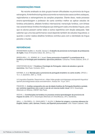 Capítulo 6 50As Práticas e a Docência em Música
CONSIDERAÇÕES FINAIS
No recorte analisado os dois grupos tiveram dificuldades na pronúncia da língua
estrangeira.Ainterferêncialinguísticaocorrentenamaioriadoscasosconferiusotaques,
regionalismos e estrangeirismo às canções propostas. Diante disso, neste processo
ensino-aprendizagem o professor de canto contribui melhor ao aplicar estudos de
fonética articulatória, alfabeto fonético internacional, transcrição fonética, com ênfase
nas características fonético-fonológicas que distinguem cada uma destas línguas, para
que os alunos possam cantar estes e outros repertórios com dicção adequada. Vale
salientar que uma boa performance vocal depende também de estudos linguísticos; e
quando o cantor realiza detalhes fonéticos contribui para com a identidade da língua
perante o mundo.
REFERÊNCIAS
BRAWERMAN-ALBINI, A.; KLUGE, Denise C. O desafio da pronúncia na formação de professores
de Inglês. Anais XI Encontro Celsul, SC, 2010, p. 1-9.
BRISOLARA, L. B., SEMINO, M. J. Israel. Como pronunciar el español? La enseñanza de la
fonética y la fonología para brasileños: ejercicios prácticos. Campinas: Pontes Editores, 2016. 2ª.
Ed.
CRISTOFARO-SILVA, T. Fonética e Fonologia do Português: roteiro de estudos e guia de
exercícios. São Paulo: Contexto, 2010.
KAYAMA, A. et al. Normas para a pronúncia do português brasileiro no canto erudito. OPUS; v.
13, n. 2, dezembro, 2007, p. 16-38.
LA Linguística Española. Disponível em: <https://sites.google.com/a/geneseo.edu/spanish-linguistics/
spanish-phonology/seseo-ceceo-and-distinction>. Acesso em: 10 jun. 2017.
PINHEIRO, A. Análise comparativa do uso da tabela fonética do Português Brasileiro cantado
por cantores argentinos com e sem o uso de um recurso áudio visual. 2010. Dissertação
(Mestrado em Música), UNESP, São Paulo.
ROCHA, J. Contribuições da fonética no processo ensino-aprendizagem da pronúncia de
línguas no canto. 2013. Dissertação (Mestrado em Artes/Música), UFU, Uberlândia.
WALL, J.; CALDWELL, R.; GAVILANES, T.; ALLEN, S. Diction for singers: a concise reference for
English, Italian, Latin, German, French, and Spanish pronunciation. USA: Robert Caldwell, 1990.
 