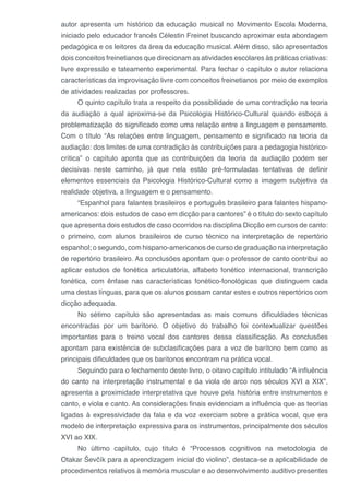 autor apresenta um histórico da educação musical no Movimento Escola Moderna,
iniciado pelo educador francês Célestin Freinet buscando aproximar esta abordagem
pedagógica e os leitores da área da educação musical. Além disso, são apresentados
dois conceitos freinetianos que direcionam as atividades escolares às práticas criativas:
livre expressão e tateamento experimental. Para fechar o capítulo o autor relaciona
características da improvisação livre com conceitos freinetianos por meio de exemplos
de atividades realizadas por professores.
O quinto capítulo trata a respeito da possibilidade de uma contradição na teoria
da audiação a qual aproxima-se da Psicologia Histórico-Cultural quando esboça a
problematização do significado como uma relação entre a linguagem e pensamento.
Com o título “As relações entre linguagem, pensamento e significado na teoria da
audiação: dos limites de uma contradição às contribuições para a pedagogia histórico-
crítica” o capítulo aponta que as contribuições da teoria da audiação podem ser
decisivas neste caminho, já que nela estão pré-formuladas tentativas de definir
elementos essenciais da Psicologia Histórico-Cultural como a imagem subjetiva da
realidade objetiva, a linguagem e o pensamento.
“Espanhol para falantes brasileiros e português brasileiro para falantes hispano-
americanos: dois estudos de caso em dicção para cantores” é o título do sexto capítulo
que apresenta dois estudos de caso ocorridos na disciplina Dicção em cursos de canto:
o primeiro, com alunos brasileiros de curso técnico na interpretação de repertório
espanhol; o segundo, com hispano-americanos de curso de graduação na interpretação
de repertório brasileiro. As conclusões apontam que o professor de canto contribui ao
aplicar estudos de fonética articulatória, alfabeto fonético internacional, transcrição
fonética, com ênfase nas características fonético-fonológicas que distinguem cada
uma destas línguas, para que os alunos possam cantar estes e outros repertórios com
dicção adequada.
No sétimo capítulo são apresentadas as mais comuns dificuldades técnicas
encontradas por um barítono. O objetivo do trabalho foi contextualizar questões
importantes para o treino vocal dos cantores dessa classificação. As conclusões
apontam para existência de subclasificações para a voz de barítono bem como as
principais dificuldades que os barítonos encontram na prática vocal.
Seguindo para o fechamento deste livro, o oitavo capítulo intitulado “A influência
do canto na interpretação instrumental e da viola de arco nos séculos XVI a XIX”,
apresenta a proximidade interpretativa que houve pela história entre instrumentos e
canto, e viola e canto. As considerações finais evidenciam a influência que as teorias
ligadas à expressividade da fala e da voz exerciam sobre a prática vocal, que era
modelo de interpretação expressiva para os instrumentos, principalmente dos séculos
XVI ao XIX.
No último capítulo, cujo título é “Processos cognitivos na metodologia de
Otakar Ševčík para a aprendizagem inicial do violino”, destaca-se a aplicabilidade de
procedimentos relativos à memória muscular e ao desenvolvimento auditivo presentes
 