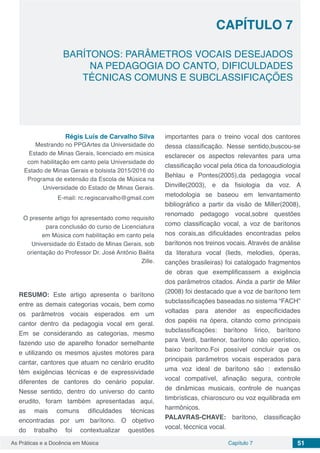 Capítulo 7 51As Práticas e a Docência em Música
BARÍTONOS: PARÂMETROS VOCAIS DESEJADOS
NA PEDAGOGIA DO CANTO, DIFICULDADES
TÉCNICAS COMUNS E SUBCLASSIFICAÇÕES
CAPÍTULO 7
Régis Luís de Carvalho Silva
Mestrando no PPGArtes da Universidade do
Estado de Minas Gerais, licenciado em música
com habilitação em canto pela Universidade do
Estado de Minas Gerais e bolsista 2015/2016 do
Programa de extensão da Escola de Música na
Universidade do Estado de Minas Gerais.
E-mail: rc.regiscarvalho@gmail.com
O presente artigo foi apresentado como requisito
para conclusão do curso de Licenciatura
em Música com habilitação em canto pela
Universidade do Estado de Minas Gerais, sob
orientação do Professor Dr. José Antônio Baêta
Zille.
RESUMO: Este artigo apresenta o barítono
entre as demais categorias vocais, bem como
os parâmetros vocais esperados em um
cantor dentro da pedagogia vocal em geral.
Em se considerando as categorias, mesmo
fazendo uso de aparelho fonador semelhante
e utilizando os mesmos ajustes motores para
cantar, cantores que atuam no cenário erudito
têm exigências técnicas e de expressividade
diferentes de cantores do cenário popular.
Nesse sentido, dentro do universo do canto
erudito, foram também apresentadas aqui,
as mais comuns dificuldades técnicas
encontradas por um barítono. O objetivo
do trabalho foi contextualizar questões
importantes para o treino vocal dos cantores
dessa classificação. Nesse sentido,buscou-se
esclarecer os aspectos relevantes para uma
classificação vocal pela ótica da fonoaudiologia
Behlau e Pontes(2005),da pedagogia vocal
Dinville(2003), e da fisiologia da voz. A
metodologia se baseou em lenvantamento
bibliográfico a partir da visão de Miller(2008),
renomado pedagogo vocal,sobre questões
como classificação vocal, a voz de barítonos
nos corais,as dificuldades encontradas pelos
barítonos nos treinos vocais. Através de análise
da literatura vocal (lieds, melodies, óperas,
canções brasileiras) foi catalogado fragmentos
de obras que exemplificassem a exigência
dos parâmetros citados. Ainda a partir de Miler
(2008) foi destacado que a voz de barítono tem
subclassificações baseadas no sistema “FACH”
voltadas para atender as especificidades
dos papéis na ópera, citando como principais
subclassificações: barítono lírico, barítono
para Verdi, baritenor, barítono não operístico,
baixo barítono.Foi possível concluir que os
principais parâmetros vocais esperados para
uma voz ideal de barítono são : extensão
vocal compatível, afinação segura, controle
de dinâmicas musicais, controle de nuanças
timbrísticas, chiaroscuro ou voz equilibrada em
harmônicos.
PALAVRAS-CHAVE: barítono, classificação
vocal, téccnica vocal.
 