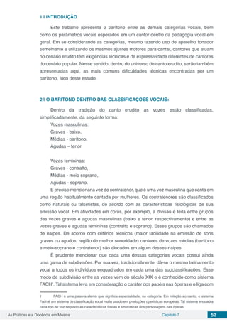Capítulo 7 52As Práticas e a Docência em Música
1 | 	INTRODUÇÃO
Este trabalho apresenta o barítono entre as demais categorias vocais, bem
como os parâmetros vocais esperados em um cantor dentro da pedagogia vocal em
geral. Em se considerando as categorias, mesmo fazendo uso de aparelho fonador
semelhante e utilizando os mesmos ajustes motores para cantar, cantores que atuam
no cenário erudito têm exigências técnicas e de expressividade diferentes de cantores
do cenário popular. Nesse sentido, dentro do universo do canto erudito, serão também
apresentadas aqui, as mais comuns dificuldades técnicas encontradas por um
barítono, foco deste estudo.
2 | 	O BARÍTONO DENTRO DAS CLASSIFICAÇÕES VOCAIS:
Dentro da tradição do canto erudito as vozes estão classificadas,
simplificadamente, da seguinte forma:
Vozes masculinas:
Graves - baixo,
Médias - barítono,
Agudas – tenor
Vozes femininas:
Graves - contralto,
Médias - meio soprano,
Agudas - soprano.
É preciso mencionar a voz do contratenor, que é uma voz masculina que canta em
uma região habitualmente cantada por mulheres. Os contratenores são classificados
como naturais ou falsetistas, de acordo com as características fisiológicas de sua
emissão vocal. Em atividades em coros, por exemplo, a divisão é feita entre grupos
das vozes graves e agudas masculinas (baixo e tenor, respectivamente) e entre as
vozes graves e agudas femininas (contralto e soprano). Esses grupos são chamados
de naipes. De acordo com critérios técnicos (maior facilidade na emissão de sons
graves ou agudos, região de melhor sonoridade) cantores de vozes médias (barítono
e meio-soprano e contratenor) são alocados em algum desses naipes.
É prudente mencionar que cada uma dessas categorias vocais possui ainda
uma gama de subdivisões. Por sua vez, tradicionalmente, dá-se o mesmo treinamento
vocal a todos os indivíduos enquadrados em cada uma das subclassificações. Esse
modo de subdivisão entre as vozes vem do século XIX e é conhecido como sistema
FACH1
. Tal sistema leva em consideração o caráter dos papéis nas óperas e o liga com
1	 FACH é uma palavra alemã que significa especialidade, ou categoria. Em relação ao canto, o sistema
Fach é um sistema de classificação vocal muito usado em produções operísticas europeias. Tal sistema enquadra
cada tipo de voz segundo as características físicas e timbrísticas dos personagens nas óperas.
 
