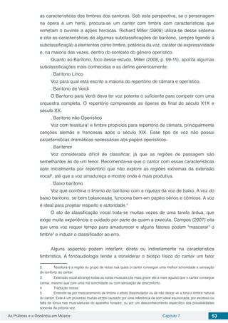 Capítulo 7 53As Práticas e a Docência em Música
as características dos timbres dos cantores. Sob esta perspectiva, se o personagem
na ópera é um herói, procura-se um cantor com timbre com características que
remetam o ouvinte a ações heroicas. Richard Miller (2008) utiliza-se desse sistema
e cita as características de algumas subclassificações de barítono, sempre ligando à
subclassificação a elementos como timbre, potência da voz, caráter de expressividade
e, na maioria das vezes, dentro do contexto do gênero operístico.
Quanto ao Barítono, foco desse estudo, Miller (2008, p. 09-11), aponta algumas
subclassificações mais conhecidas e as define genericamente:
. Barítono Lírico
Voz para qual está escrito a maioria do repertório de câmara e operístico.
. Barítono de Verdi
O Barítono para Verdi deve ter voz potente o suficiente para competir com uma
orquestra completa. O repertório compreende as óperas do final do século X1X e
século XX.
. Barítono não Operístico
Voz com tessitura2
e timbre propícios para repertório de câmara, principalmente
canções alemãs e francesas após o século XIX. Esse tipo de voz não possui
características dramáticas necessárias aos papéis operísticos.
. Barítenor
Voz considerada difícil de classificar, já que as regiões de passagem são
semelhantes às de um tenor. Recomenda-se que o cantor com essas características
opte inicialmente por repertório que não explore as regiões extremas da extensão
vocal3
, até que a voz amadureça e mostre onde é mais produtiva.
. Baixo barítono
Voz que combina o lirismo do barítono com a riqueza da voz de baixo. A voz do
baixo barítono, se bem balanceada, funciona bem em papéis sérios e cômicos. A voz
é ideal para projetar respeito e autoridade.4
O ato de classificação vocal trata-se muitas vezes de uma tarefa árdua, que
exige muita experiência e cuidado por parte de quem a executa. Campos (2007) cita
que uma voz requer tempo para amadurecer e alguns fatores podem “mascarar” o
timbre5
e induzir o classificador ao erro.
Alguns aspectos podem interferir, direta ou indiretamente na característica
timbrística. A fonoaudiologia tende a considerar o biotipo físico do cantor um fator
2	 Tessitura é a região ou grupo de notas nas quais o cantor consegue uma melhor sonoridade e sensação
de conforto ao cantar.
3	 Extensão vocal abrange todas as notas musicais (da mais grave até a mais aguda) que o cantor consegue
cantar, mesmo que com uma má sonoridade ou com sensação de desconforto.
4	 Tradução nossa
5	 Entende-se por mascaramento de timbre o efeito dissimulador ou de não deixar vir a tona o timbre natural
do cantor. Este é um processo muitas vezes causado por uma referência de som ideal equivocada, por excesso ou
falta de tônus nas musculaturas do aparelho fonador, ou por um desconhecimento específico das possibilidades
sonoras da própria voz.
 
