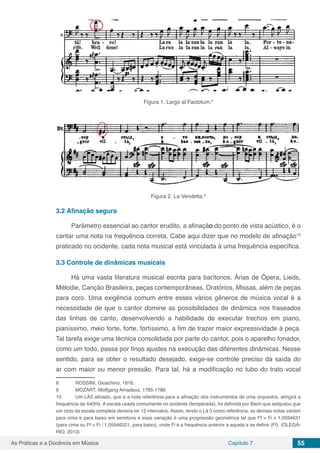 Capítulo 7 55As Práticas e a Docência em Música
Figura 1. Largo al Factotum.8
Figura 2. La Vendetta.9
3.2	Afinação segura
Parâmetro essencial ao cantor erudito, a afinação do ponto de vista acústico, é o
cantar uma nota na frequência correta. Cabe aqui dizer que no modelo de afinação10
praticado no ocidente, cada nota musical está vinculada á uma frequência específica.
3.3	Controle de dinâmicas musicais
Há uma vasta literatura musical escrita para barítonos. Árias de Ópera, Lieds,
Mélodie, Canção Brasileira, peças contemporâneas, Oratórios, Missas, além de peças
para coro. Uma exigência comum entre esses vários gêneros de música vocal é a
necessidade de que o cantor domine as possibilidades de dinâmica nos fraseados
das linhas de canto, desenvolvendo a habilidade de executar trechos em piano,
pianíssimo, meio forte, forte, fortíssimo, a fim de trazer maior expressividade à peça.
Tal tarefa exige uma técnica consolidada por parte do cantor, pois o aparelho fonador,
como um todo, passa por finos ajustes na execução das diferentes dinâmicas. Nesse
sentido, para se obter o resultado desejado, exige-se controle preciso da saída do
ar com maior ou menor pressão. Para tal, há a modificação no tubo do trato vocal
8	 ROSSINI, Gioachino, 1816.
9	 MOZART, Wolfgang Amadeus, 1785-1786.
10	 Um LÁ3 afinado, que é a nota referência para a afinação dos instrumentos de uma orquestra, atingirá a
frequência de 440Hz. A escala usada comumente no ocidente (temperada), foi definida por Bach que estipulou que
um ciclo da escala completa deveria ter 12 intervalos. Assim, tendo o Lá 3 como referência, as demais notas variam
para cima e para baixo em semitons e essa variação é uma progressão geométrica tal que Ff = Fi x 1,0594631
(para cima ou Ff = Fi / 1,05946321, para baixo), onde Fi é a frequência anterior a aquela a se definir (Ff). (OLEGÁ-
RIO, 2013)
 
