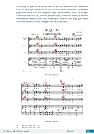 Capítulo 7 56As Práticas e a Docência em Música
e mudança na posição do maxilar, além de se fazer necessário um relaxamento
muscular da laringe e dos músculos circunvizinhos. Ter o domínio dessa habilidade,
proporcionando os resultados desejados, exige treino constante. A título de exemplo,
o trecho abaixo tirado de uma obra sinfônico-coral, através dos sinais de dinâmica
marcados (pianíssimo, piano e forte), mostra que a literatura vocal exige que o cantor
domine as possibilidades de variação de dinâmicas musicais.
Figura 3. Réquiem.11
Figura 4. Réquiem.12
11	 FAURÉ, Gabriel, 1887-1890
12	 FAURÉ, Gabriel, 1887-1890.
 