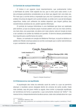 Capítulo 7 57As Práticas e a Docência em Música
3.4	Controle de nuanças timbrísticas
O timbre é um aspecto vocal importantíssimo, que praticamente indica
a identidade do cantor. Este aspecto da voz, que é único para cada cantor, é um
dos principais parâmetros considerados ao se dizer que alguém tem uma bela voz.
Por mais que o ouvinte tenha a impressão que uma voz é parecida com outra, uma
análise minuciosa de alguém com ouvido treinado, ou então com o uso de tecnologias
específicas, testes com softwares de análise espectral, que traçam gráficos das
características acústicas da voz, podem apontar diferenças.
O controle de nuanças timbrísticas é uma habilidade que deve ser explorada
pelo barítono, já que as próprias peças musicais pedem uma voz ora mais sombria,
ora mais clara, ora sussurrada, ora plena com mais volume, tudo em função do texto
a ser cantado e do caráter da melodia em questão. O domínio dessas possibilidades
traz requinte para a performance do cantor.
Abaixo, um exemplo em canção de Waldemar Henrique, na qual se destaca um
pedido de inflexão vocal que passe ao ouvinte a sensação que o cantor está temeroso
e que o ambiente é de suspense.
Figura 5. Canção Amazônica.13
3.5	Chiaroscuro ou voz equilibrada
A equalização das notas da extensão vocal do cantor é o que vai permiti-lo
alcançar o resultado sonoro desejado dentro do universo do canto erudito. Cada
nota cantada, seja ela grave média ou aguda, deve conter a proporção equilibrada
de harmônicos de forma a apresentar, o que comumente chamam de “brilho”14
. Da
mesma forma, independentemente da altura sonora, cada nota cantada deve ter o que
13	 HENRIQUE, Waldemar, 1934.
14	 Este efeito surge, geralmente, com a produção de harmônicos médios e agudos e caracteriza o “chiaro”,
ou claro da voz.
 