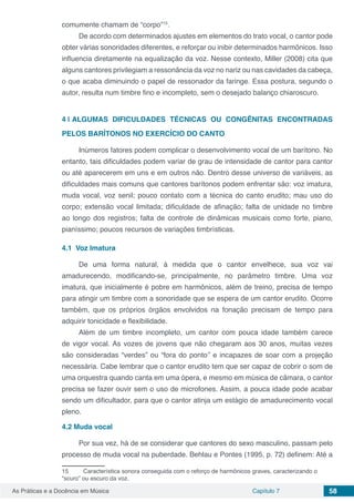Capítulo 7 58As Práticas e a Docência em Música
comumente chamam de “corpo”15
.
De acordo com determinados ajustes em elementos do trato vocal, o cantor pode
obter várias sonoridades diferentes, e reforçar ou inibir determinados harmônicos. Isso
influencia diretamente na equalização da voz. Nesse contexto, Miller (2008) cita que
alguns cantores privilegiam a ressonância da voz no nariz ou nas cavidades da cabeça,
o que acaba diminuindo o papel de ressonador da faringe. Essa postura, segundo o
autor, resulta num timbre fino e incompleto, sem o desejado balanço chiaroscuro.
4 | 	ALGUMAS DIFICULDADES TÉCNICAS OU CONGÊNITAS ENCONTRADAS
PELOS BARÍTONOS NO EXERCÍCIO DO CANTO
Inúmeros fatores podem complicar o desenvolvimento vocal de um barítono. No
entanto, tais dificuldades podem variar de grau de intensidade de cantor para cantor
ou até aparecerem em uns e em outros não. Dentro desse universo de variáveis, as
dificuldades mais comuns que cantores barítonos podem enfrentar são: voz imatura,
muda vocal, voz senil; pouco contato com a técnica do canto erudito; mau uso do
corpo; extensão vocal limitada; dificuldade de afinação; falta de unidade no timbre
ao longo dos registros; falta de controle de dinâmicas musicais como forte, piano,
pianíssimo; poucos recursos de variações timbrísticas.
4.1	 Voz Imatura
De uma forma natural, à medida que o cantor envelhece, sua voz vai
amadurecendo, modificando-se, principalmente, no parâmetro timbre. Uma voz
imatura, que inicialmente é pobre em harmônicos, além de treino, precisa de tempo
para atingir um timbre com a sonoridade que se espera de um cantor erudito. Ocorre
também, que os próprios órgãos envolvidos na fonação precisam de tempo para
adquirir tonicidade e flexibilidade.
Além de um timbre incompleto, um cantor com pouca idade também carece
de vigor vocal. As vozes de jovens que não chegaram aos 30 anos, muitas vezes
são consideradas “verdes” ou “fora do ponto’’ e incapazes de soar com a projeção
necessária. Cabe lembrar que o cantor erudito tem que ser capaz de cobrir o som de
uma orquestra quando canta em uma ópera, e mesmo em música de câmara, o cantor
precisa se fazer ouvir sem o uso de microfones. Assim, a pouca idade pode acabar
sendo um dificultador, para que o cantor atinja um estágio de amadurecimento vocal
pleno.
4.2	Muda vocal
Por sua vez, há de se considerar que cantores do sexo masculino, passam pelo
processo de muda vocal na puberdade. Behlau e Pontes (1995, p. 72) definem: Até a
15	 Característica sonora conseguida com o reforço de harmônicos graves, caracterizando o
“scuro” ou escuro da voz.
 