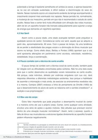Capítulo 7 59As Práticas e a Docência em Música
puberdade a laringe é bastante semelhante em ambos os sexos, e apenas baseando-
se na voz em emissão sustentada; é difícil realizar a discriminação do sexo do
falante. Nesse momento ocorre um crescimento evidente da laringe acompanhando o
crescimento corporal mais acentuado nos rapazes. Nesse período há, normalmente,
a mudança de voz masculina, período em que não é recomendado o estudo do canto
erudito. Nessa fase o cantor terá muita dificuldade com afinação das notas musicais,
além de ter um aparelho fonador não treinado adequadamente para suportar a carga
de energia que demanda um repertório operístico.
4.3	Voz Senil
Assim como a pouca idade, uma idade avançada também pode prejudicar a
qualidade sonora do cantor. Considera-se como voz senil, aquela que se adquire a
partir dos, aproximadamente, 60 anos. Com o passar do tempo, há uma tendência
de se perder a elasticidade das pregas vocais e a diminuição do tônus muscular que
ocorre na laringe. Como efeito disso, Behlau e Pontes (1995) apontam que a voz
senil apresenta alterações em parâmetros como acurácia, velocidade, resistência,
estabilidade, força e coordenação.
4.4	Pouco contato com a técnica do canto erudito
O pouco tempo de contato com a técnica vocal do canto erudito, também pode
ter relação com as dificuldades encontradas pelos cantores. Não há uma data exata
para que o cantor desenvolva as qualidades vocais necessárias ao canto erudito.
Até porque, cada indivíduo, afetado por vivências singulares com sua voz, dará
respostas diferentes a diferentes metodologias existentes. Isso porque a habilidade
de assimilar a informação e mais ainda, de executar os ensinamentos recebidos não
é a mesma. Campos (2007) endossa a linha de pensamento de Dinville (1993) de
que o desenvolvimento do aluno de canto se relaciona com o sentido cinestésico16
, a
audição e sua propriocepção17
.
4.5	Mau uso do corpo
Outro fator importante que pode prejudicar o desempenho musical do cantor
é a maneira como ele usa o próprio corpo. Cantar, como qualquer outra atividade,
envolve uma série de ações e ajustes motores. São atitudes que precisam ocorrer
dentro de uma situação muscular normotensa18
. Assim, tanto o excesso, quanto a
falta de tônus nas musculaturas e estruturas ligadas diretamente ao aparelho fonador
podem influenciar negativamente.
16	 Sentido cinestésico é a percepção ou entendimento de como atuam em conjunto, ou cinestésicamente,
várias estruturas e órgãos do aparelho fonador durante o ato de cantar.
17	 Propriocepção é a sensação que o cantor tem sobre seu próprio corpo durante o canto.
18	 Entende-se por situação muscular normotensa, a ação em que determinada musculatura trabalha com o
tônus muscular ideal para executar alguma atividade muscular.
 