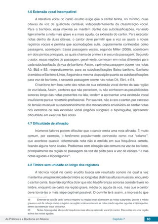 Capítulo 7 60As Práticas e a Docência em Música
4.6	Extensão vocal incompatível
A literatura vocal do canto erudito exige que o cantor tenha, no mínimo, duas
oitavas de voz de qualidade cantável, independentemente da classificação vocal.
Para o barítono, essa máxima se mantém dentro das subclassificações, variando
ligeiramente a nota mais grave e a mais aguda, da extensão do cantor. Para executar
notas dentro de duas oitavas, o cantor deve permitir que a voz se ajuste a novos
registros vocais e permita que acomodações sutis, popularmente conhecidos como
passagens, aconteçam. Essas passagens vocais, segundo Miller (2008), acontecem
em dois pontos principais, as quais chama de primeira e secunda passagem. Segundo
o autor, essas regiões de passagem, geralmente, começam em notas diferentes para
cada subclassifação da voz de barítono. Assim, a primeira passagem ocorre nas notas
A3, Bb3 e B3, respectivamente, para as subclassificações Baixo barítono, Barítono
dramático e Barítono Lírico. Seguindo a mesma disposição quanto as subclassificações
para voz de barítono, a secunda passagem ocorre nas notas D4, Eb4, e E4.
O barítono tem boa parte das notas de sua extensão vocal dentro da sua região
de voz falada, Assim, cantores que não percebem, ou não conhecem as possibilidades
sonoras longe das notas presentes na fala, tendem a apresentar uma extensão vocal
insuficiente para o repertório profissional. Por sua vez, não é raro o cantor, por excesso
de tensão muscular ou desconhecimento dos mecanismos envolvidos ao cantar notas
nos extremos de sua extensão vocal (regiões subgrave e hiperaguda), apresentar
dificuldade em executar tais notas.
4.7	Dificuldade de afinação
Inúmeros fatores podem dificultar que o cantor emita uma nota afinada. É muito
comum, por exemplo, o fenômeno popularmente conhecido como voz “calante’’,
que acontece quando determinada nota não é emitida em sua frequência correta,
ficando alguns hertz abaixo. Problemas com afinação são comuns na voz de barítono,
principalmente na região de passagem da voz de peito para a voz de cabeça19
e nas
notas agudas e hiperagudas20
.
4.8	Timbre sem unidade ao longo dos registros
A técnica vocal no canto erudito busca um resultado sonoro no qual a voz
mantenha uma proximidade de timbre ao longo das distintas alturas musicais, enquanto
o cantor canta. Isso não significa dizer que não há diferenças sonoras consideráveis no
timbre, enquanto se canta na região grave, média ou aguda da voz, mas que o cantor
deve torná-las o mais imperceptível possível. O ouvinte terá assim, a impressão que
19	 Entende-se voz de peito como o registro ou região onde acontecem as notas subgraves, graves e médio
graves e voz de cabeça como o registro ou região onde acontecem as notas médio agudas, agudas e hiperagudas,
dentro da extensão vocal do cantor.
20	 Notas hiperagudas são as de frequência mais alta na extensão vocal do cantor. Elas estão em uma região
acima das notas agudas.
 