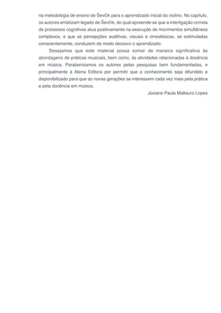 na metodologia de ensino de Ševčík para o aprendizado inicial do violino. No capítulo,
os autores enfatizam legado de Ševčík, do qual apreende-se que a interligação correta
de processos cognitivos atua positivamente na execução de movimentos simultâneos
complexos, e que as percepções auditivas, visuais e cinestésicas, se estimuladas
conscientemente, conduzem de modo decisivo o aprendizado.
Desejamos que este material possa somar de maneira significativa às
abordagens de práticas musicais, bem como, às atividades relacionadas à docência
em música. Parabenizamos os autores pelas pesquisas bem fundamentadas, e
principalmente à Atena Editora por permitir que o conhecimento seja difundido e
disponibilizado para que as novas gerações se interessem cada vez mais pela prática
e pela docência em música.
Josiane Paula Maltauro Lopes
 