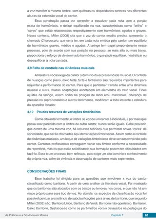 Capítulo 7 61As Práticas e a Docência em Música
a voz mantém o mesmo timbre, sem quebras ou disparidades sonoras nas diferentes
alturas da extensão vocal do cantor.
Essa construção passa por aprender a equalizar cada nota com a porção
exata de harmônicos, e deixar equilibrado na voz, características como “brilho” e
“corpo” que estão relacionados respectivamente com harmônicos agudos e graves.
Nesse contexto, Miller (2008) cita que a voz do cantor erudito precisa apresentar o
chamado Chiaroscuro, que seria ter, em cada nota emitida pelo cantor, um equilíbrio
de harmônicos graves, médios e agudos. A laringe tem papel preponderante nesse
processo, pois de acordo com sua posição no pescoço, se mais alta ou mais baixa,
proporciona o reforço de determinado harmônico, o que pode equilibrar, neutralizar ou
desequilibrar a nota cantada.
4.9	Falta de controle nas dinâmicas musicais
A literatura vocal exige do cantor o domínio da expressividade musical. O controle
de nuanças como piano, meio forte, forte e fortíssimo são requisitos importantes para
requintar a performance do cantor. Para que o performer transite entre uma dinâmica
musical e outra, muitas adaptações acontecem em elementos do trato vocal. Finos
ajustes na laringe, assim como na posição de lábio e/ou mandíbula, diferença de
pressão no sopro fonatório e outros fenômenos, modificam a todo instante a estrutura
do aparelho fonador.
4.10	 Poucos recursos de variações timbrísticas
Como dito anteriormente, o timbre de voz de um cantor é individual, e por mais que
possa soar parecido com o timbre de outro cantor, nunca serão iguais. Cabe prevenir,
que dentro de uma mesma voz, há recursos técnicos que permitem novas “cores” de
sonoridade, que serão chamadas aqui de variações timbrísticas.Assim como o controle
de dinâmicas musicais, um leque de variações timbrísticas deve ser desenvolvido pelo
cantor. Cantores profissionais conseguem variar seu timbre conforme a necessidade
do repertório, mas os que estão solidificando sua formação podem ter dificuldades em
fazê-lo. Esse é um processo bem refinado, pois exige um alto domínio e conhecimento
da própria voz, além de vivência e observação de cantores mais experientes.
CONSIDERAÇÕES FINAIS
Esse trabalho foi dirigido para as questões que envolvem a voz do cantor
classificado como barítono. A partir de uma análise da literatura vocal, Foi mostrado
que os barítonos são alocados com os baixos ou tenores nos coros, e que não há um
naipe próprio para esse tipo de voz. Ao abordar os aspectos da classificação vocal foi
possível pontuar a existência de subclasificações para a voz de barítono, que segundo
Miller (2008) são: Barítono Lírico, Barítono de Verdi, Barítono não-operístico, Barítenor,
Baixo Barítono. Destacou-se como os parâmetros vocais desejados na pedagogia do
 