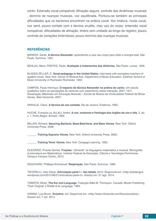 Capítulo 7 62As Práticas e a Docência em Música
canto: Extensão vocal compatível, Afinação segura, controle das dinãmicas musicais
, domínio de nuanças musicais, voz equilibrada. Pontuou-se também as principais
dificuldades que os barítonos encontram na prática vocal: Voz imatura, muda vocal,
voz senil, pouco contato com a técnica erudita, mau uso do corpo, entensão vocal
compatível, dificuldades de afinação, timbre sem unidade ao longo do registro, pouco
controle de variações timbrísticas, pouco domínio das nuanças musicais.
REFERÊNCIAS
BARKER, Sarah. A técnica Alexander: aprendendo a usar seu corpo para obter a energia total. São
Paulo: Summus, 1991.
BEHLAU, Mara; PONTES, Paulo. Avaliação e tratamentos das disfonias. São Paulo: Lovise, 1995.
BLADES-ZELLER, E. Vocal pedagogy in the United States: interviews with exemplary teachers of
applied voices. New York: Doctor of Musical Arts, Department of Music Education, Eastman School of
Music-University of Rochester-Rochester. 1993.
CAMPOS, Paulo Henrique. O impacto da técnica Alexander na prática do canto: Um estudo
qualitativo sobre as percepções de cantores com experiência nessa interação. 2007. 161f.
Dissertação (Mestrado em Educação Musical) – Escola de Música da Universidade Federal de Minas
Gerais, Belo Horizonte, 2007.
DINVILLE, Claire. A técnica da voz cantada. Rio de Janeiro: Enelivros, 1993.
HUCHE, François Le; ALLALI, André. A voz: anatomia e fisiologia dos órgãos da voz e fala. 2. ed.
v. 1. Porto Alegre: Artmed, 1999.
MILLER, Richard. Securing Baritone, Bass-Baaritone, and Bass Voices. New York: Oxford
University Press, 2008.
______. Training Soprano Voices. New York: Oxford University Press, 2000.
______. Training Tenor Voices. New York: Cengage Learning, 1993.
OLEGÁRIO, Priscila Gomes. Frações: “afinando” as linguagens matemática e musical. Monografia
(Licenciatura em Matemática). Instituto Federal de Educação, Ciência e Tecnologia Fluminense.
Campus Campos Centro, 2013.
SOUCHARD, Phillippe-Emmanuel. Respiração. São Paulo: Summus, 1989.
TAFORELLI, Júlio César. Articulação parte I – Voz falada. 2012. Disponível em: <http://juliotangos.
wordpress.com/2012/06/21/articulacao-parte-i/>. Acesso em: 07 ago. 2014.
TOMATIS, Alfred. The Ear and Language. Tradução Billie M. Thompson. Canadá: Moulin Publishing.
Título Original: L’Óreille et le Language, 1993.
VIANNA, Luiz Bruno. Acústica. s/d. Disponível em: <http://www.infoescola.com/fisica/acustica/>.
Acesso em: 7 set. 2014.
 