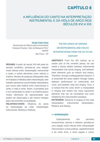 Capítulo 8 64As Práticas e a Docência em Música
CAPÍTULO 8
A INFLUÊNCIA DO CANTO NA INTERPRETAÇÃO
INSTRUMENTAL E DA VIOLA DE ARCO NOS
SÉCULOS XVI A XIX
Cindy Folly Faria
Doutoranda em Música pela Universidade
Estadual Paulista “Júlio de Mesquita Filho”
UNESP
São Paulo - SP
RESUMO: A partir do século XVI até parte do
período romântico, percebe-se uma relação
muito intensa entre interpretação instrumental
e canto, e outros elementos como retórica e
oratória. Através de pesquisa bibliográfica feita
em tratados e métodos sobre interpretação, este
trabalho apresenta a proximidade interpretativa
que houve pela história entre instrumentos e
canto, e viola e canto. Assim, é percebido que
a voz manipulada no canto e na oratória possui
muitos elementos de expressividade que
podem ser observados e até mesmo imitados
pelo instrumentista na atualidade.
PALAVRAS-CHAVE: Influência do canto
na interpretação da viola. Interpretação
instrumental. Retórica e Orátoria.
THE INFLUENCE OF SINGING
ON INSTRUMENTAL AND VIOLA’S
INTERPRETATION FROM THE XVI TO XIX
CENTURY
ABSTRACT: From the XVI century up to
certain part of the romantic period, we can
notice a strong relation between instrumental
interpretation and lyrical singing, and between
other elements such as rhetoric and oratory.
Therefore, through a bibliographical research, it
is presented the close relation through history
between performance on instruments and
voice, and between viola and singing. Thus, it
is noticed that the voice which is manipulated
in singing and oratory has many expressive
elements that can be considered and even
imitated by the instrumentist nowadays.
KEYWORDS: Influence of singing on the viola
interpretation. Instrumental interpretation.
Rhetoric and Oratory.
1 | 	INTRODUÇÃO
Especialmente nos períodos
renascentista, barroco e clássico, percebe-se
uma relação muito intensa entre interpretação
instrumental e outras práticas, especificamente
a do canto lírico, e entre aquela e outros
 